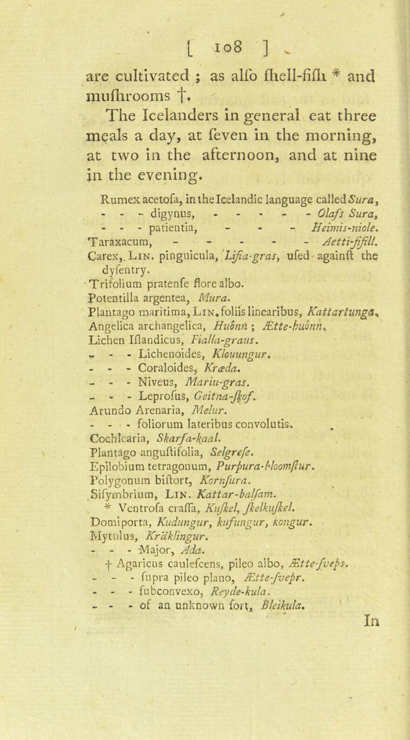 L io8 ] . are cultivated ; as alfo fliell-fifli * and muflirooms t* The Icelanders in general eat three m^als a day, at feven in the morning, at two in the afternoon, and at nine in the evening. Rumex acetofa, in the Icelandic language called - - - digynus, ... - - Olafs Sura, - - - patientia, _ - _ Heimis-niole. Taraxacum, _ - . . _ Aetti-ßfiU. Carex,. Lin. pinguicula,ufed-againfl: the dyfentry. •Trifolium pratenfe florealbo. Potentilla argentea, Mura. Plantago maritima, LiN.foliislinearibus, Kattartunga,, Angelica archangelica, Huoml; JEtte-buonn, Lichen Iflandicus, Fialla-graus. - - - Lichenoides, Klouungur. - - - Coraloides, Krada. - - ' Niveus, Mariu-gras. _ - - Leprofus, Geitna-ßof. Arundo Arenaria, Melur. - - - foliorum lateribus convolutis. Cochicaria, Skarfa-kaal. Plantago anguftifolia, Selgrefe. Epilobium tetragonum, Purpura-ldoomßur. Polygonum biftort, Kornfura. Sifymbrium, Lin. Katiar-balfam. , ^ Ventrofa crafla, Kußei, ßelkißel. Domi porta, Kudungur, kufitngur, Kongur. My till us, Kr'dklingur. - - - -Major, Ada. -}- Agaricus caulefcens, pileo albo, JEttefveps. - - - fupra pileo piano, JEtte-fvepr. - - - fubconvexo, Rcyde-kula. - - - of an unknown fort, Bkikula, In