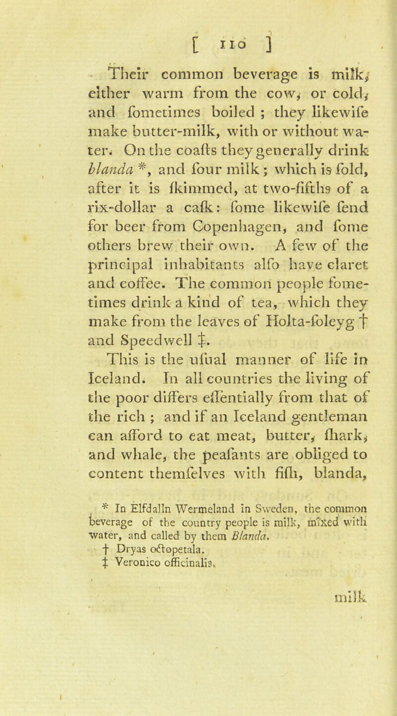 - Their common beverage is milk,' either warm from the cow^ or cold/ and fometimes boiled ; they likewife make butter-milk, with or without wa- tei\ On the coafts they generally drink hlanda and four milk ; which is fold, after it is fkimmed, at two-fifths of a rix-dollar a calk: fome likewife fend for beer from Gopenhagen, and fome others brew their own. A few of the principal inhabitants alfo have claret and coffee. The common people fome- times drink a kind of tea, which they make from the leaves of Holta-foleyg t and Speedwell $. This is the ufual manner of life in Iceland. In all countries the living of the poor diifers eflentially from that of the rich ; and if an Iceland gentleman can afford to eat meat, butter/ fhark/ and whale, the peafants are obliged to content themfelves with fifli, blanda. In Elfdalln Wermeland In Sweden, the common beverage of the country people is milk, inTHed with water, and called by them Blanda. f Dryas odlopetala. $ Veronico officinalis. milk