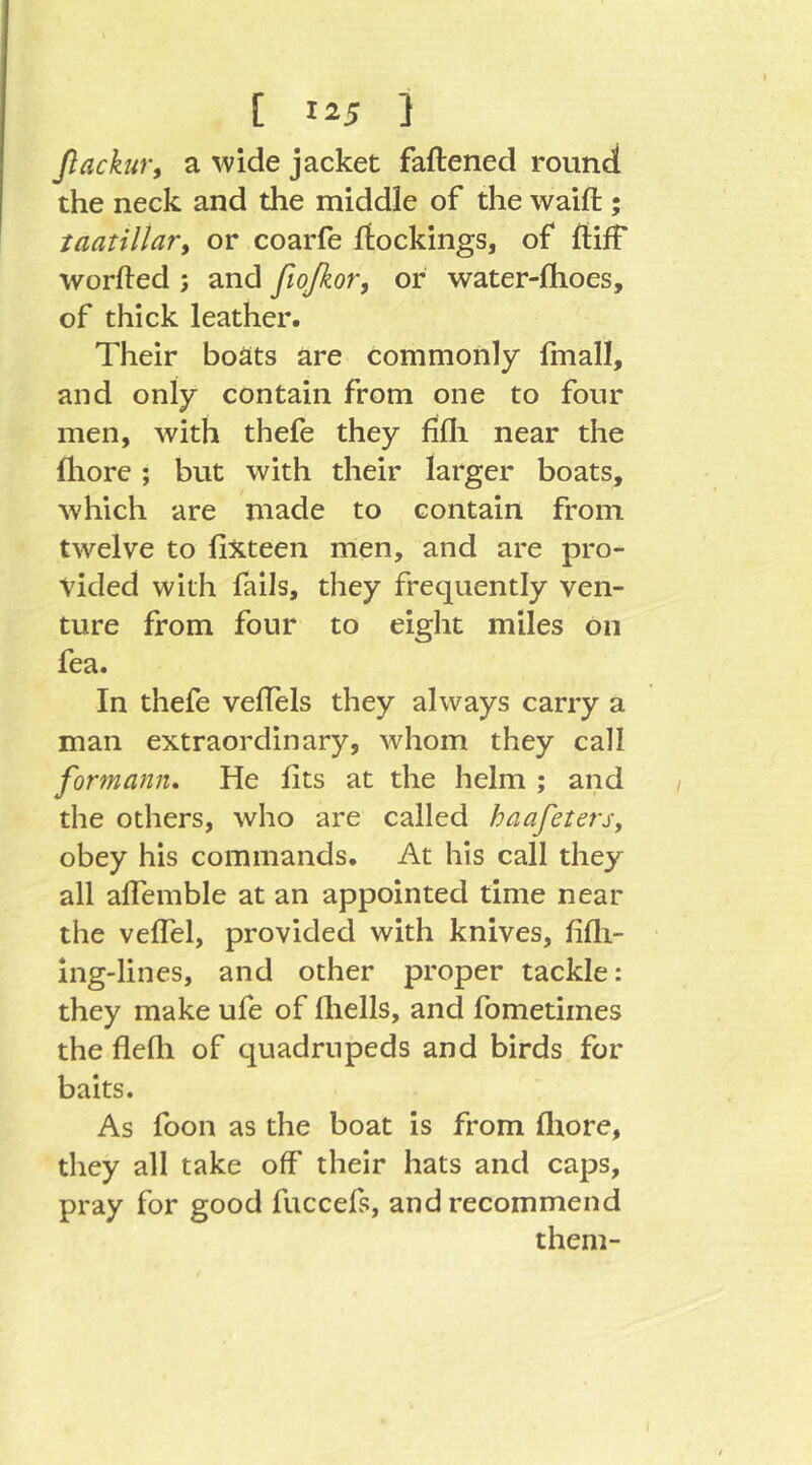 ßackur, a wide jacket faftened round the neck and the middle of the waift ; taatillar, or coarfe ftockings, of ftiff worfted ; and fiofioTy or water-lhoes, of thick leather. Their boats are commonly fmall, and only contain from one to four men, with thefe they fifli near the fliore; but with their larger boats, which are made to contain from twelve to fixteen men, and are pro- vided with fails, they frequently ven- ture from four to eight miles on fea. In thefe velfels they always carry a man extraordinary, whom they call formann» He fits at the helm ; and the others, who are called haafetersy obey his commands. At his call they all alTemble at an appointed time near the veffel, provided with knives, fifli- ing-lines, and other proper tackle: they make ufe of fliells, and fometimes the flefli of quadrupeds and birds for baits. As foon as the boat is from fliore, they all take off their hats and caps, pray for good fuccefs, and recommend them-