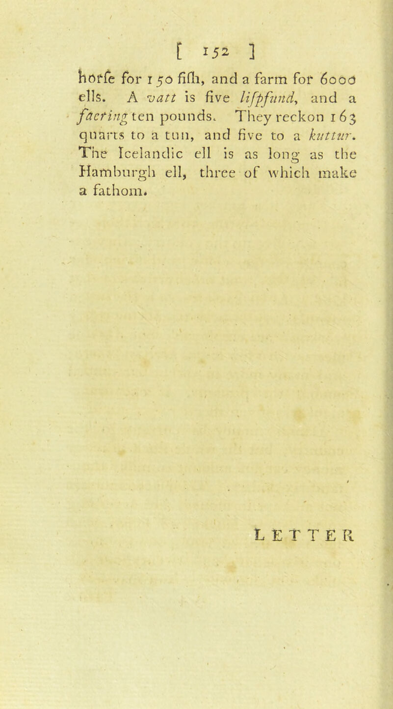 nOffe for 150 fitli, and a farm for 6000 ells. A \jatt is five lifpfitndy and a ' fäeting\.tx\ poundsc They reckon 165 quarts to a tun, and five to a kiittiir. The Icelandic ell is as long as the Hamburgh ell, three of which make* a fathom« Letter