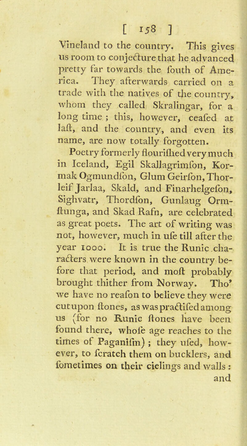 Vineland to the country. This gives us room to conjedure that he advanced pretty far towards the fouth of Ame- rica. They afterwards carried on a trade with the natives of die country, whom they called Skralingar, for a long time ; this, however, ceafed at lafl, and the country, and even its name, are now totally forgotten. Poetry formerly flourillied very much in Iceland, Egil SkaJlagrimfon, Kor- mak Ogmundfon, Glum Geirfbn, Thor- leif Jarlaa, Skald, and Finarhelgeibn, Sighvatr, Thordfon, Gunlaug Orm- ftunga, and Skad Rafn, are celebrated as great poets. The art of writing was not, however, much in ufe till after the year looo. It is true the Runic .cha- racters, were known in the country be- fore that period, and moft probably brought thither from Norway. Tho* we have no reafon to believe they w^ere cutupon Hones, as was praCtifedamong us (for no Runic Hones have been found there, whofe age reaches to the times of Paganlfm) ; they ufed, how- ever, to fcratch them on bucklers, and fometimes on their cielings and walls :