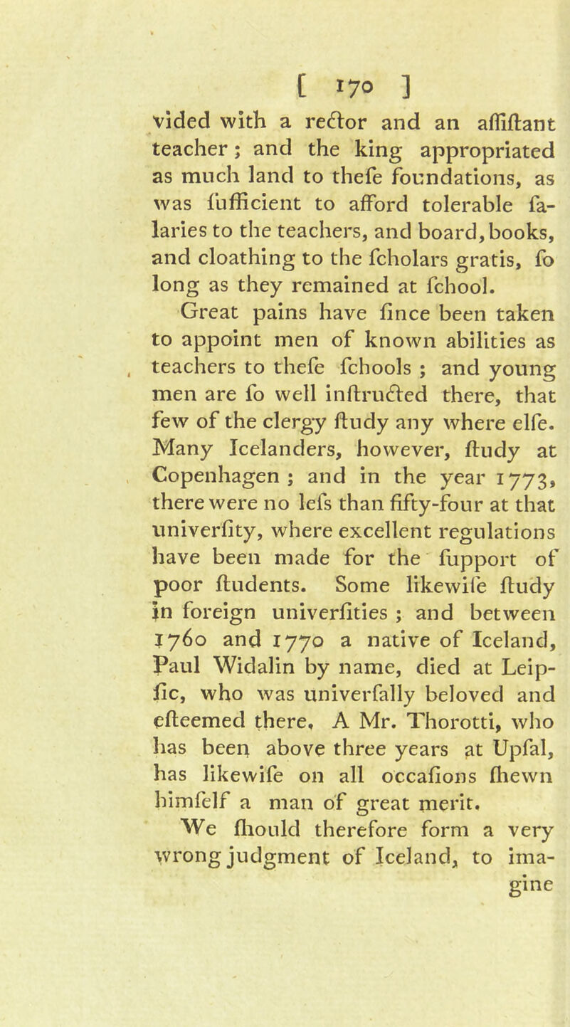 vided with a reflor and an afliftant teacher; and the king appropriated as much land to thefe foundations, as was fufficient to afford tolerable fa- laries to the teachers, and board, books, and cloathing to the fcholars gratis, fo long as they remained at fchool. Great pains have fince been taken to appoint men of known abilities as teachers to thefe fchools ; and young men are fo well inftrufted there, that few of the clergy ftudy any where elfe. Many Icelanders, however, ftudy at Copenhagen; and in the year 1773, there were no lefs than fifty-four at that univerfity, where excellent regulations have been made for the fupport of poor ftudents. Some likewife ftudy in foreign univerfities ; and between 1760 and 1770 a native of Iceland, Paul Widalin by name, died at Leip- jfic, who was univerfally beloved and efteemed there, A Mr. Thorotti, who has been above three years at Upfal, has likewife on all occafions (hewn himfelf a man of great merit. We fliould therefore form a very wrong judgment of Iceland, to ima- gine