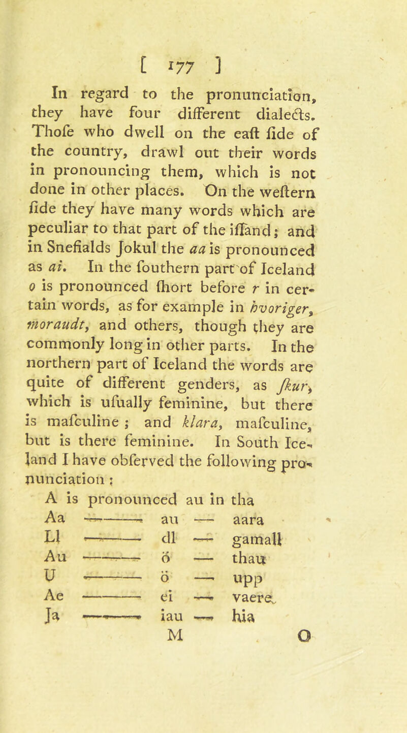 In regard to the pronunciation, they have four different dialeds. Thofe who dwell on the eaft fide of the country, drawl out their words in pronouncing them, which is not done in other places. On the weftern fide they have many words which are peculiar to that part of the ifTand; and in Snefialds Jokul the aa is pronounced as ai. In the fouthern part of Iceland 0 is pronounced fhort before r in cer- tain words, as for example in hvoriger, moraudt, and others, though they are commonly long in other parts. In the northern part of Iceland the words are quite of different genders, as ßur^ which is ufually feminine, but there is mafculine ; and klara, niafculine, but Is there feminine. In South Ice- land I have obferved the following pro- nunciation ; A is pronounced au in tha Aa -r, ^ an — aara LI — dl —^ gamall Au ;—- Ö — thau Ü Ö —- upp Ae ei — vaere: Ja — iau —. hia M O