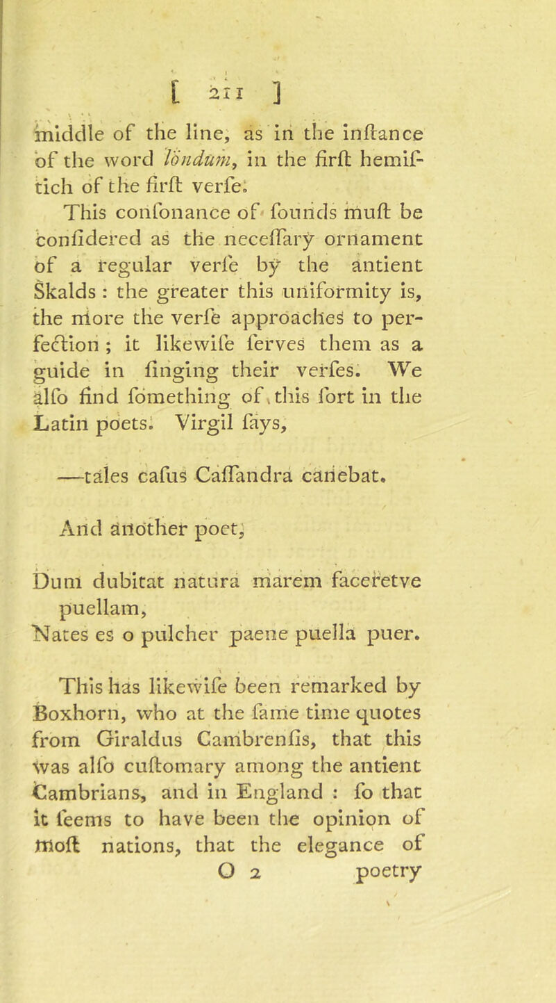 \ • » middle of the line; as iii the inftance of the word Töndüm, in the firfl: hemijf- tich of the firft verfei This confonance of founds iiiuft be bonfidered as the neceffary ornament bf a regular verfe by the antient Skalds : the greater this uniformity is, the niore the verfe approaches to per- feblion ; it likew'ife ferves them as a guide in fiiiging their verfes. We alfo find fbmething of »this fort in the Latin pbetsi Virgil fays, —tales cafus Cäffandrä caiiebat. And another poet; Dum dubitat natura rriarem facefetve puellam, Nates es o pulcher paene puellh puer. This has likewife been remarked by Boxhorn, who at the fame time quotes from Giraldus Canibrenfis, that this Was alfo cuftomary among the antient tiambrians, and in England : fo that It feems to have been the opinion of ffiofl nations, that the elegance of O 2 poetry