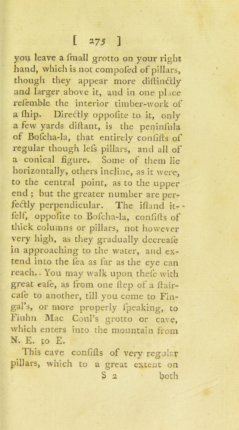 you leave a Imall grotto on your right hand, which is not compofed of pillars, though they appear more di{lin61:ly and larger,above it, and in one place refenible the interior timber-work of a fliip, Diredfly oppofite to it, only a few yards diftant, is the peninfula of Bofcha-la, that entirely confifts of regular though lefs pillars, and all of a conical figure. Some of them lie horizontally, others incline, as it were, to the central point, as to the upper end ; but the greater number are per- feclly perpendicular. The ifland it-- felf, oppofite to Bofcha-la, confifis of thick columns or pillars, not however very high, as they gradually decreafe in approaching to the water, and ex- tend into the fea as far as the eye can reach.. You may walk upon thefe with great eafe, as from one fiep of a ftair- cafe to another, till you come to Fin- gal’s, or more properly fpeaking, to Fiuhn Mac Coul’s grotto or cave, which enters into the mountain from N. E. to F. This cave confifts of very regular pillars, which to a great extent on S 2 both