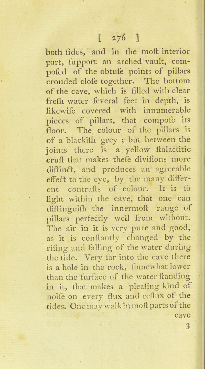 both fides, and in the moft interior part, fupport an arched vault, com- pofed of the obtufe points of pillars crouded clofe together. The bottom of the cave, which is filled with clear frelli water feveral feet in depth, is likewife covered with innumerable pieces of pillars, that compofe its floor. The colour of the pillars is of a blacklfli grey ; but between the joints there is a yellow ftalaclitic cruft; that makes thefe divifions more diftindl, and produces an agreeable effedb to the eye, by the many diiTer- cnt contrafts of colour. It is fo light within the cave, that one can diftinguifli the innermoft range of pillars perfectly well from without. The air in it is very pure and good, as it is conftantly changed by the rifing and falling of the water during the tide. Very far into the cave there is a hole in the rock, fomewhat lower than the furface of the water ftanding in it, that makes a plealing kind of noife on every fluK and reflux of the tides. One may walk in moft parts of the cave 3