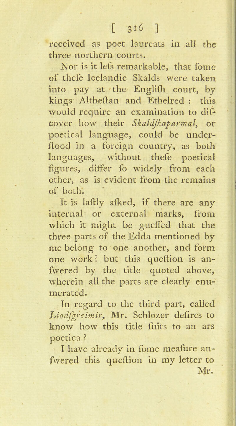 received as poet laureats in all the three northern courts. Nor is it lei's remarkable, that fome of thefe Icelandic Skalds were taken into pay at ' the Englifli court, by kings Althefian and Ethelred : this would require an examination to dif cover how their Skaldfiaparmaly or poetical language, could be under- ilood in a foreign country, as both languages, without thefe poetical figures, differ fo widely from each other, as is evident from the remains of both*. It is laftly aiked, if there are any internal or external marks, from which it might be gueffed that the three parts of the Edda mentioned by me belong to one another, and form one work ? but this queftion is an- fvvered by the title quoted above, wherein all the parts are clearly enu- merated. In regard to the third part, called Liodfgfeimir, Mr. Schlozer defires to know how this title fuits to an ars poetica ? I have already in fome meafure an- fwered this queftion in my letter to Mr.