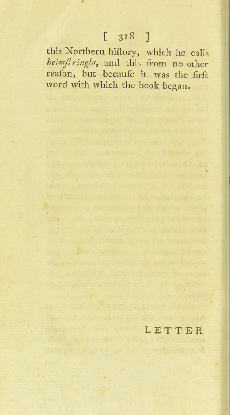 ft [ 3IS ] this Northern hiftory, which he calls heimfiringlay and this from no other reafon, but becanfe it was the firfi; word with which the book began. L E T T E Pv