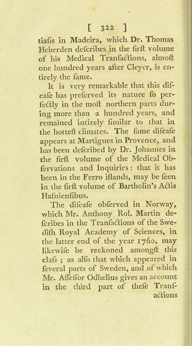 tiafis in Madeira, which Dr. Thomas Heberden defcribes in die firft volume of his Medical Tranfa^lions, almoft one hundred years after Cleyer, is en- tirely the fame. It is very remarkable that this dif- eafe has preferved its nature fo per- fectly in the moft northern parts dur- ing more than a hundred years, and remained intirely fimilar to that in the hotteft climates. The fame difeafe appears at Martigues in Provence, and has been defcribed by Dr. Johannes in the firfl; volume of the Medical Ob- fervations and Inquiries : that it has been in the Ferro iflands, may be feen in the firft volume of Bartholin’s Aclis Hafnienfibus. The difeafe obferved in Norway,, which Mr. Anthony Rol. Martin de- fcribes in the TranfaCtions of the Swe- difli Royal Academy of Sciences, in the latter end of the year 1760, may likewife be reckoned amongft this clafs ; as alfo that which appeared in feveral parts of Sweden, and of which Mr. Afleflbr Odhelius gives an account in the third part of thefe Tranf- actions