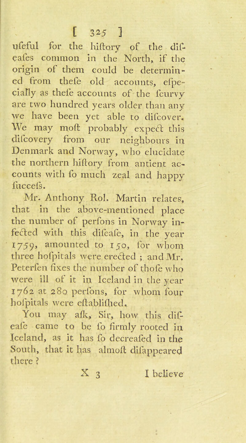 iifeful for the hiflorv of the cllf- cafes common In the North, if the origin of them could be determin- ed from thefe old accounts, efpe- cially as thefe accounts of the fcurvy are two hundred years older than any we have been yet able to difcover. We may moft probably exped: this clifcovery from our neighlDours in Denmark and Norway, who elucidate the northern liillory from antient ac- counts with fo much zeal and happy fuccefs. Mr- Anthony Rol. Martin relates, that in the above-mentioned place the number of perfons in Norway in- fected with this difeafe, in the year 1759, amounted to 150, for whom three hofpitals were erected ; and Mr. Peterfen fixes the number of thofe who were ill of it in Iceland in the year 1762 at 280 perfons, for whom four holpitals were eflabliflied. You may afic. Sir, how this dif- eafe came to be fo firmly rooted in Iceland, as it has fo decreafed in the South, that it has almoll difappeared there ?