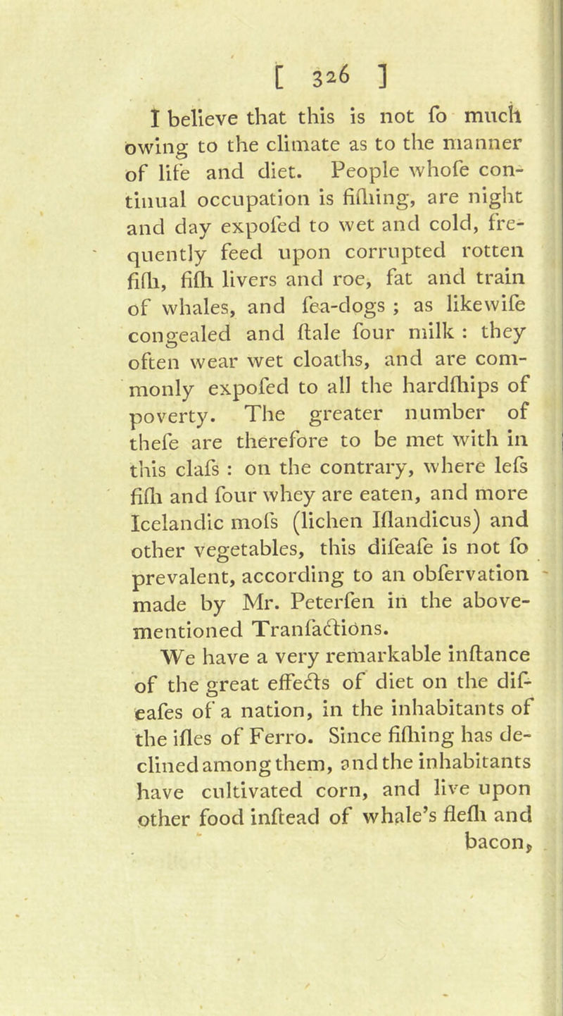 [ 3^6 ] I believe that this is not fo much owing to the climate as to the manner of life and diet. People whofe con- tinual occupation is hilling, are night and day expofed to wet and cold, fre- quently feed upon corrupted rotten hhi, hill livers and roe, fat and train of whales, and fea-dogs ; as like wile congealed and ftale four milk : they often wear wet cloaths, and are com- monly expofed to all the hardhiips of poverty. The greater number of thefe are therefore to be met with in this clafs : on the contrary, where lefs hhi and four whey are eaten, and more Icelandic mofs (lichen Illandicus) and other vegetables, this difeafe is not fo prevalent, according to an obfervation ' made by Mr. Peterfen in the above- mentioned Tranfaftions. We have a very remarkable inftance of the great effects of diet on the dif- eafes of a nation, in the inhabitants of the illes of Ferro. Since hhiing has de- clined among them, and the inhabitants have cultivated corn, and live upon Other food inftead of whale’s flefli and bacon^ .