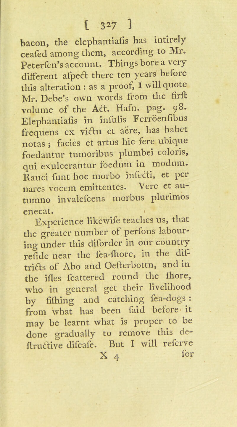 bacon, the elephantiafis has intlrely ceafed among them, according to Mr* Peterfen’s account. Things bore a very different afpeft there ten years before this alteration : as a proof, I will quote Mr. Debe’s own words from the firfl: volume of the AO:. Hafn. pag. 98. Elephantiafis in infulis Ferroenfibus frequens ex viOu et acre, has habet notas ; facies et artus hie fere ubique foedantur tumoribus plumbei colons, qui exulcerantur foedum in modum. Rauci funt hoc morbo infeOi, et per nares vocem emittentes. Veie et au~ tumno invalefcens morbus plurimos enecat. • Experience likewife teaches us, that the greater number of perfons labour- ing under this diforder in our country refide near the fea-fliore, in the dif- of Abo and Oeflerbottn, and in the ifles fcattered round the fliore, who in general get their livelihood by fifhing and catching fea-dogs : from what has been faid before* it may be learnt what is proper to be done gradually to remove this de- ftruOive difeafe. But I will referve