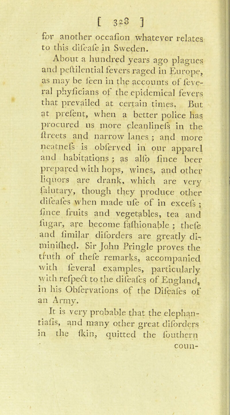 fpr another occafion whatever relates to tills dHeafe in Sweden. About a hundred years ago plagues and peftilential fevers raged in Europe, as may be leen in the accounts of feve- ral phyllcians of the epidemical fevers that prevailed at certain times. But at prefent, when a better police has procured ns more cleanlinefs in the ffreets and narrow lanes ; aqd more ncatnefs is obferyed in our apparel and habitations ; as alfp fince beer prepared with hops, wines, and other liquors are drank, which are very lalutary, though they produce other difeafes when made ufe of in excefs ; Bnce fruits and vegetables, tea and fugar, are become faflaionahle ; thefe and limilar diforders are greatly di- miniflied. Sir John Pringle proves the tfuth of thefe remarks, accompanied with feveral examples, particularly with refpefl to the difeafes of England, in his Obfervations of the Difeafes of an Army. It is very probable that the elephan- tiafis, and many other great diforders in the flcin, quitted the fouthern conn-