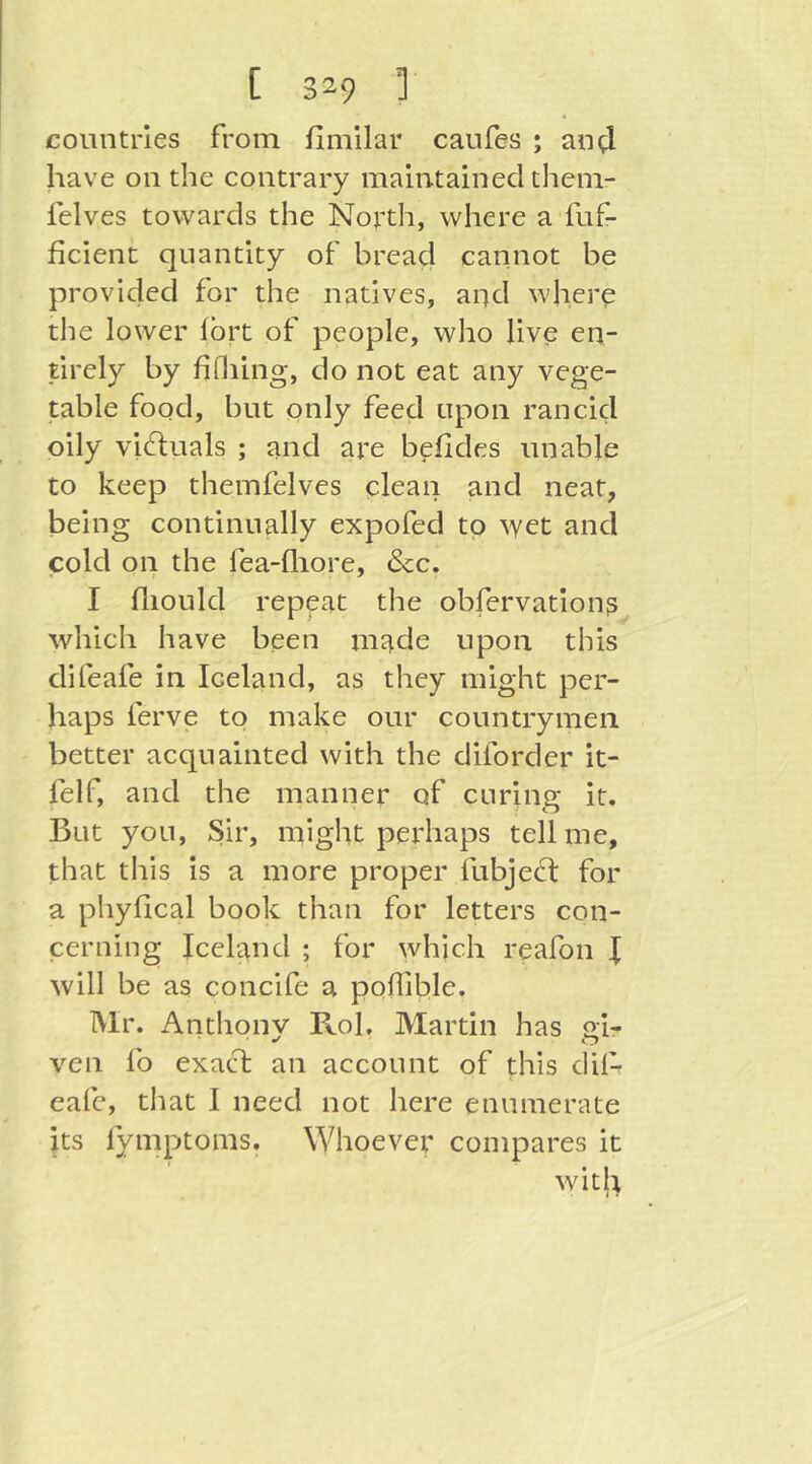 countries from fimilar caufes ; am;! have on the contrary maintained them- felves towards the North, where a fuf- ficient quantity of bread cannot be provided for the natives, aqd where the lower Ibrt of people, who live en- tirely by fifiling, do not eat any vege- table food, but pnly feed upon rancid oily vic^luals ; and are befides unable to keep themfelves clean and neat, being continually expofed to yyet and cold on the fea-fliore, &c. I fliould repeat the obfervation? which have been made upon this difeafe in Iceland, as they might per- haps ferve to make our countrymen better acquainted with the diforder it- felf, and the manner of curing it. But you. Sir, might perhaps tell me, that this is a more proper fubject for a phyfical book than for letters con- cerning Iceland ; for which reafon I will be as concife a poflible. Mr. Anthonv Fvol. Martin has gh ven fo exacd: an account of this dil- eafc, that I need not here enumerate its fymptoms. Whoever compares it wit(t