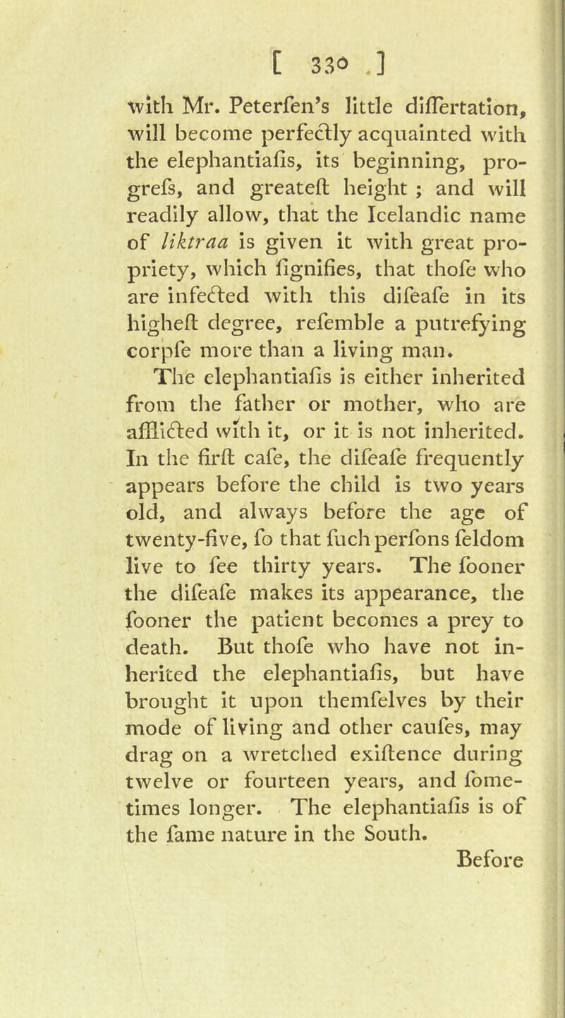 ■with Mr. Peterfen’s little diflertatlon, will become perfectly acquainted with the elephantiafis, its beginning, pro- grefs, and greatefl; height ; and will readily allow, that the Icelandic name of liktraa is given it with great pro- priety, which fignifies, that thofe who are infected with this difeafe in its highefl: degree, refemble a putrefying corpfe more than a living man. The elephantiafis is either inherited from the father or mother, who are affii^led with it, or it is not inherited. In the firft cafe, the difeafe frequently ■ appears before the child is two years old, and always before the age of twenty-five, fo that fuchperfons feldom live to fee thirty years. The fooner the difeafe makes its appearance, the fooner the patient becomes a prey to death. But thofe who have not in- herited the elephantiafis, but have brought it upon themfelves by their mode of living and other caufes, may drag on a wretched exiftence during twelve or fourteen years, and fome- times longer. - The elephantiafis is of the fame nature in the South. Before