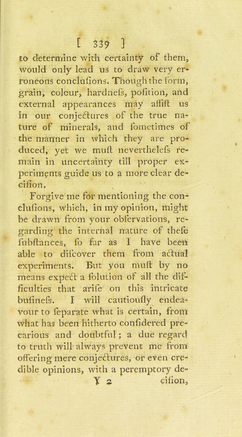 to determine with certainty of them, would only lead us to draw very er* roneous concluGons. Though the form, grain, colour, hardnels, pofition, and external appearances may allifl us in our conje6lures of the true na- ture of minerals, and fometimes of the manner in which they are pro- duced, yet we mufl; neverthelefs re- main in uncertainty till proper ex- periments guide us to a more clear de- cilion. Forgive me for mentioning the con- clufions, which, in my opinion, might be drawn from your obfervations, re- garding the internal nature of thele fubftances, fo far as 1 have been able to difcover them from actual experiments. But you muft by no means expert a fohuion of all the dif- ficulties that arife on this intricate bufmefs. I will cautioufly endea-r vour to feparate what is certain, from what has been hitherto confidered pre- carious and doubtful ; a due regard to truth will always prevent me from offering mere conjeftures, or even cre- dible opinions, with a peremptory de- y z cifion.