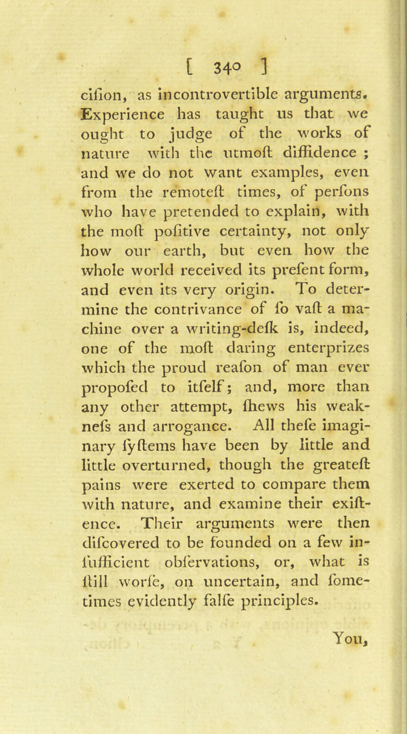 cilion, as Incontrovertible arguments. Experience has taught us that we ought to judge of the works of nature with the utmoft diffidence ; and we do not want examples, even from the remotefl times, of perfons who have pretended to explain, with the mofl pofitive certainty, not only how our earth, but even how the whole world received its prefent form, and even its very origin. To deter- mine the contrivance of fo vaft a ma- chine over a writing-defk is, indeed, one of the moft daring enterprizes which the proud reafon of man ever propofed to itfelf; and, more than any other attempt, ffiews his weak- nels and arrogance. All thefe imagi- nary ly (terns have been by little and little overturned, though the greateft pains were exerted to compare them with nature, and examine their exift- ence. Their arguments were then difcovered to be founded on a few in- fufficient obfervations, or, what is Hill worfe, on uncertain, and fome- times evidently falfe principles. You,