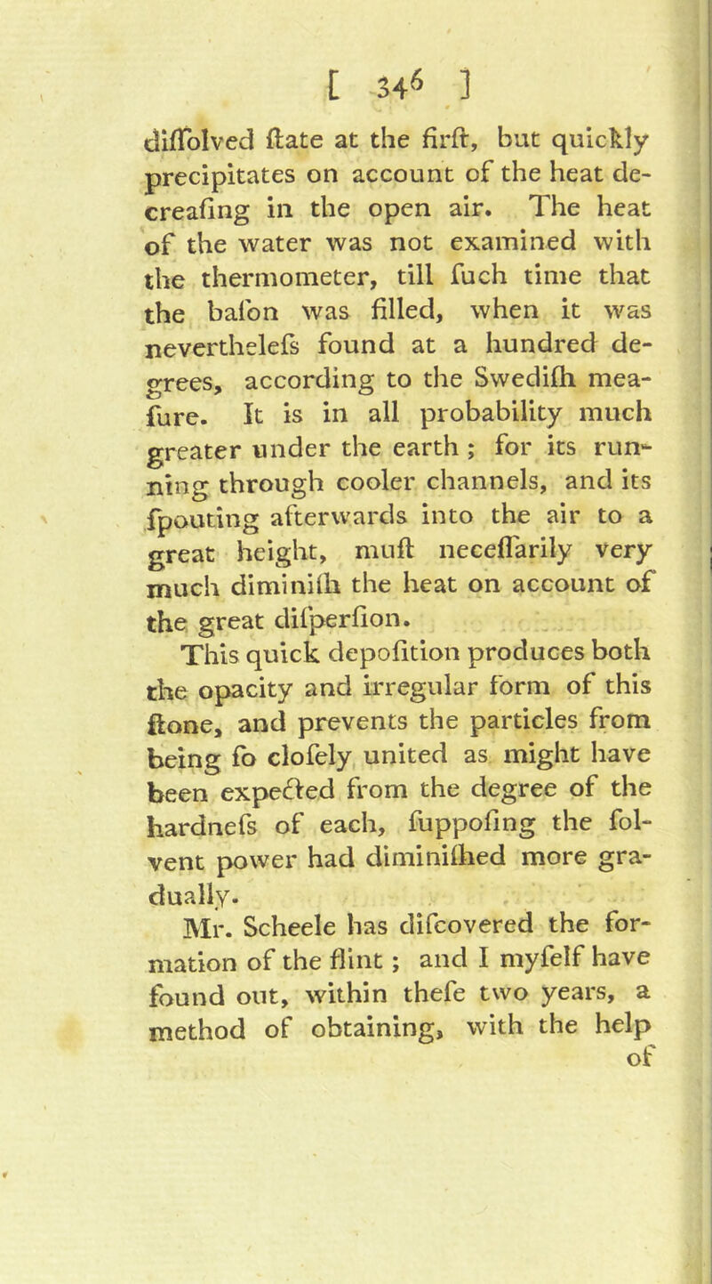 [ 34^ ] dlfToIved ftate at the firft, but quickly precipitates on account of the heat de- creafing in the open air. The heat of the water was not examined with the thermometer, till fuch time that the bafon was filled, when it was nevcrthelefs found at a hundred de- grees, according to the Swedifli mea- fure. It is in all probability much greater under the earth ; for its run- ning through cooler channels, and its fpouting afterwards into the air to a great height, muft neceflarily very much diminilh the heat on account of the great difperfion. This quick depofltion produces both the opacity and irregular form of this ftone, and prevents the particles from being fo clofely united as might have been expefied from the degree of the hardnefs of each, fuppofing the fol- vent power had diminilhed more gra- dually- Mr. Scheele has difcovered the for- mation of the flint; and I niyfelf have found out, within thefe two years, a method of obtaining, with the help of