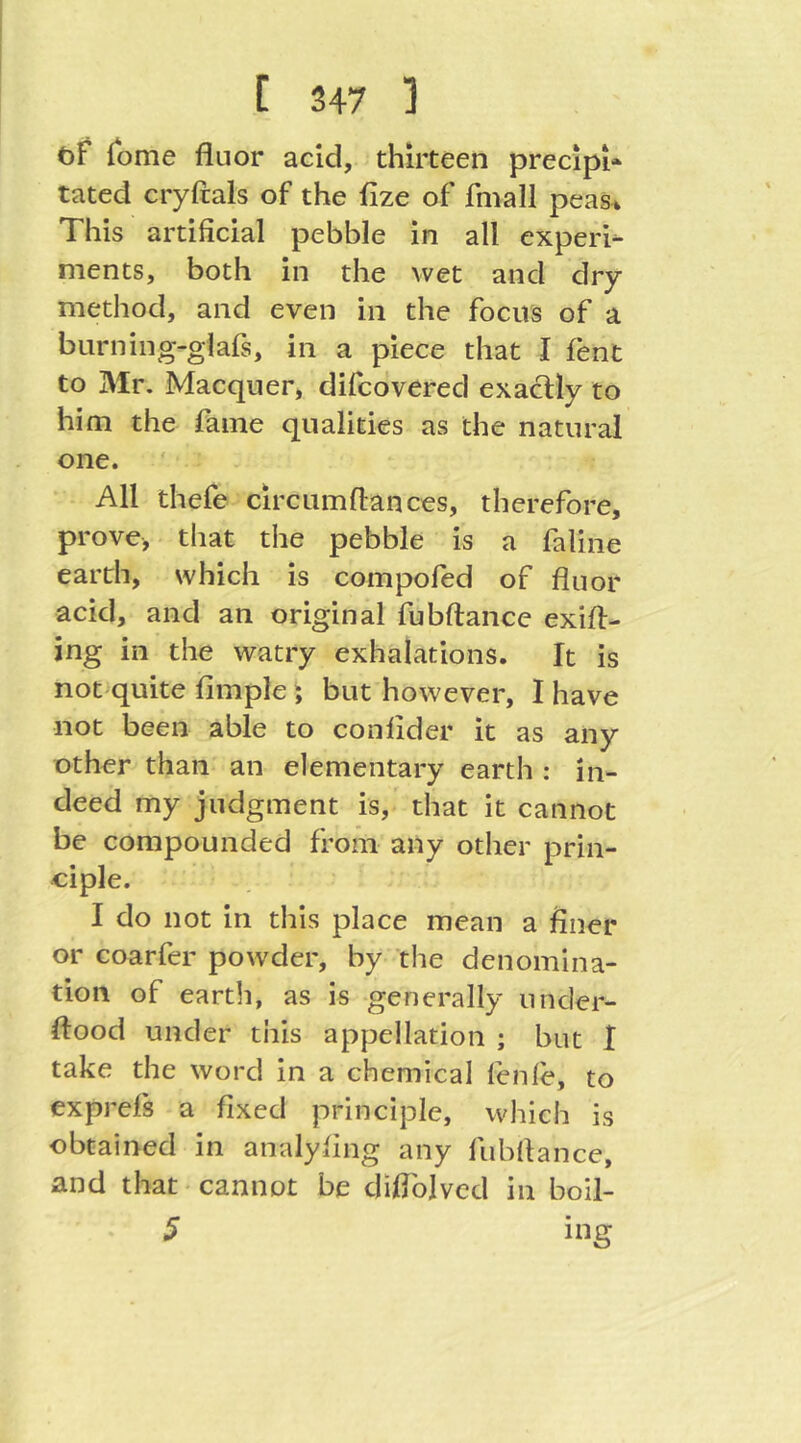 öF lome fluor acid, thirteen precipi* tated cryftals of the ilze of fmall peas^ This artificial pebble in all experi^ ments, both in the wet and dry method, and even in the focus of a burning-glafs, in a piece that I fent to Mr. Macquer, difcovered exactly to him the Fame qualities as the natural one. All thefe circ urn fiances, therefore, prove, that the pebble is a faline earth, which is compofed of fluor acid, and an original fubftance exifl- ing in the watry exhalations. It is not quite Ample; but however, I have not been able to confider it as any other than an elementary earth : in- deed my judgment is, that it cannot be compounded from any other prin- ciple. I do not in this place mean a finer or coarfer powder, by the denomina- tion of earth, as is generally under- flood under this appellation ; but I take the word in a chemical fenfe, to exprefs a fixed principle, which is obtained in analyfing any fubflance, and that cannot be diflbivcd in boil- 5 ing