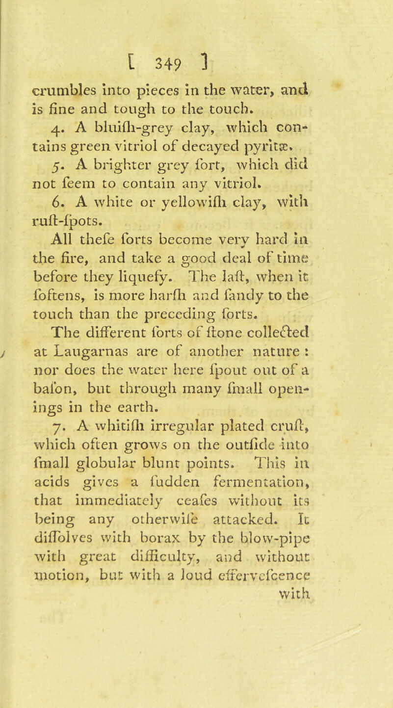 crumbles into pieces in the water, and is fine and tough to the touch. 4. A bluifli-grey clay, which con- tains green vitriol of decayed pyritss. 5. A brighter grey fort, which did not feem to contain any vitriol. 6. A white or yellowifli clay, witli ruft-fpots. All thefe forts become very hard in the fire, and take a good deal of time before they liquefy. The laft, when it foftens, is more harfli and fandy to the touch than the preceding forts. The different forts of ftone collefted at Laugarnas are of another nature : nor does the water here fpout out of a balbn, but through many fmall open- ings in the earth. 7. A' whitifli irregular plated crufl, which often grows on the outfide into fmall globular blunt points. This in acids gives a iudden fermentation, that immediately ceafes without its being any otherwile attacked. It difiblves with borax by the blow-pipe with great difficulty, and without motion, but with a loud effervefcence with