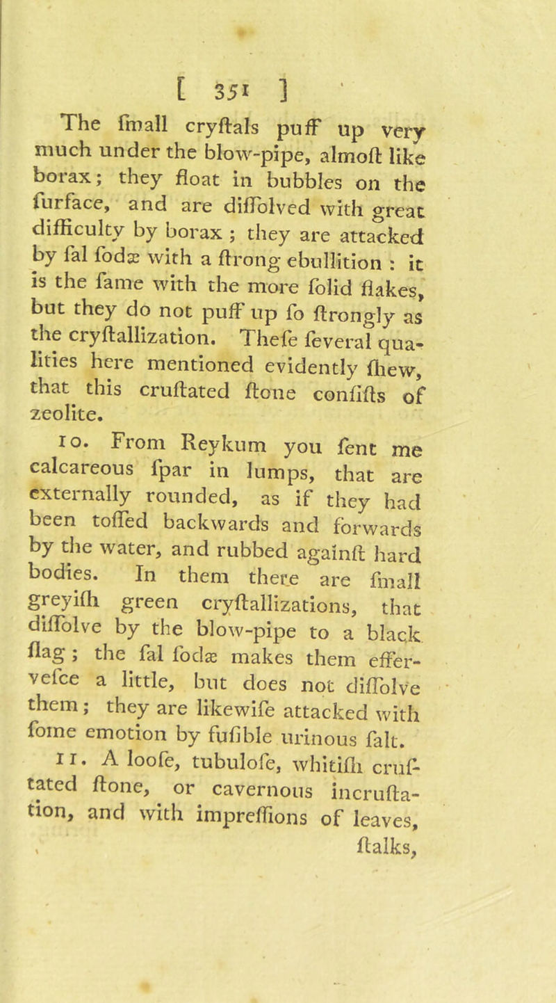 The fmall cryftals pufF up very much under the blow-pipe, almoft like borax; they float in bubbles on the lurFace, and are diflolved with oreat difficulty by borax ; they are attacked by lal fbdaj with a ffrong ebullition ; ic is the fame wdth the more folid flakes, but they do not pufF up fb ftrongly as the cryftallization. Thele feveral qua- lities here mentioned evidently flaewr, that this cruftated ft one confifts of zeolite. lo* From Reykum you lent me calcareous fpar in lumps, that are externally rounded, as if they had been toffed backwards and forwards by the water, and rubbed againft hard bodies. In them there are fmall greyifli green cryftallizations, that diffblve by the blow-pipe to a black flag ; the fal fodas makes them efFer- vefee a little, but does not diflblve them; they are likewife attacked with fome emotion by fufible urinous fait. IT. A loofe, tubulofe, whitifii cruf- tated ftone, or cavernous incrufta- tion, and with impreffions of leaves, , flalks,