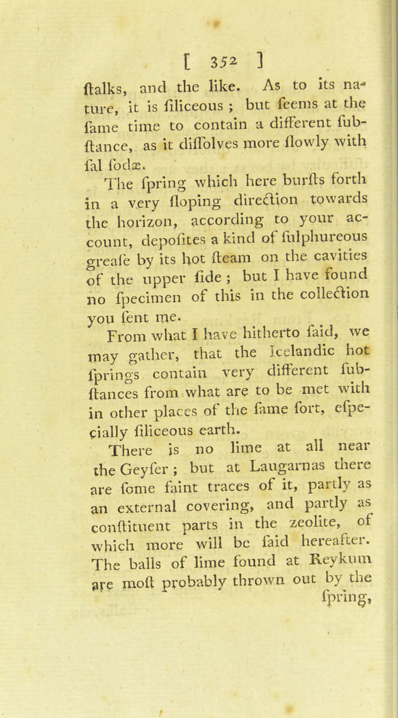 ftalks, and die like. As to its na- ture, it is filiceous ; but feems at the fame time to contain a different fub- ftance, as it diflblves more flowly with fal fodae. The fpring which here bnrffs forth in a v.ery doping direction towards the horizon, according to your ac- count, depofites a kind of fulphureous greaie by its hot fleam on the cavities of the upper fide ; but I have found iio fpecimen of this in the colle6lion you lent me* From what I have hitherto faid, we may gatlier, that the Icelandic hot fprings contain very different fub- ftances from what are to be met w'ith in other places of the fame fort, efpe- eially filiceous earth. There is no lime at all neai theGeyfer; but at Laugarnas there are fbme faint traces of it, paitly as an external covering, and partly as conftituent parts in the zeolite, of which more will be faid hereaftei. The balls of lime found at Reykum are moft probably thrown out by the fpring, r