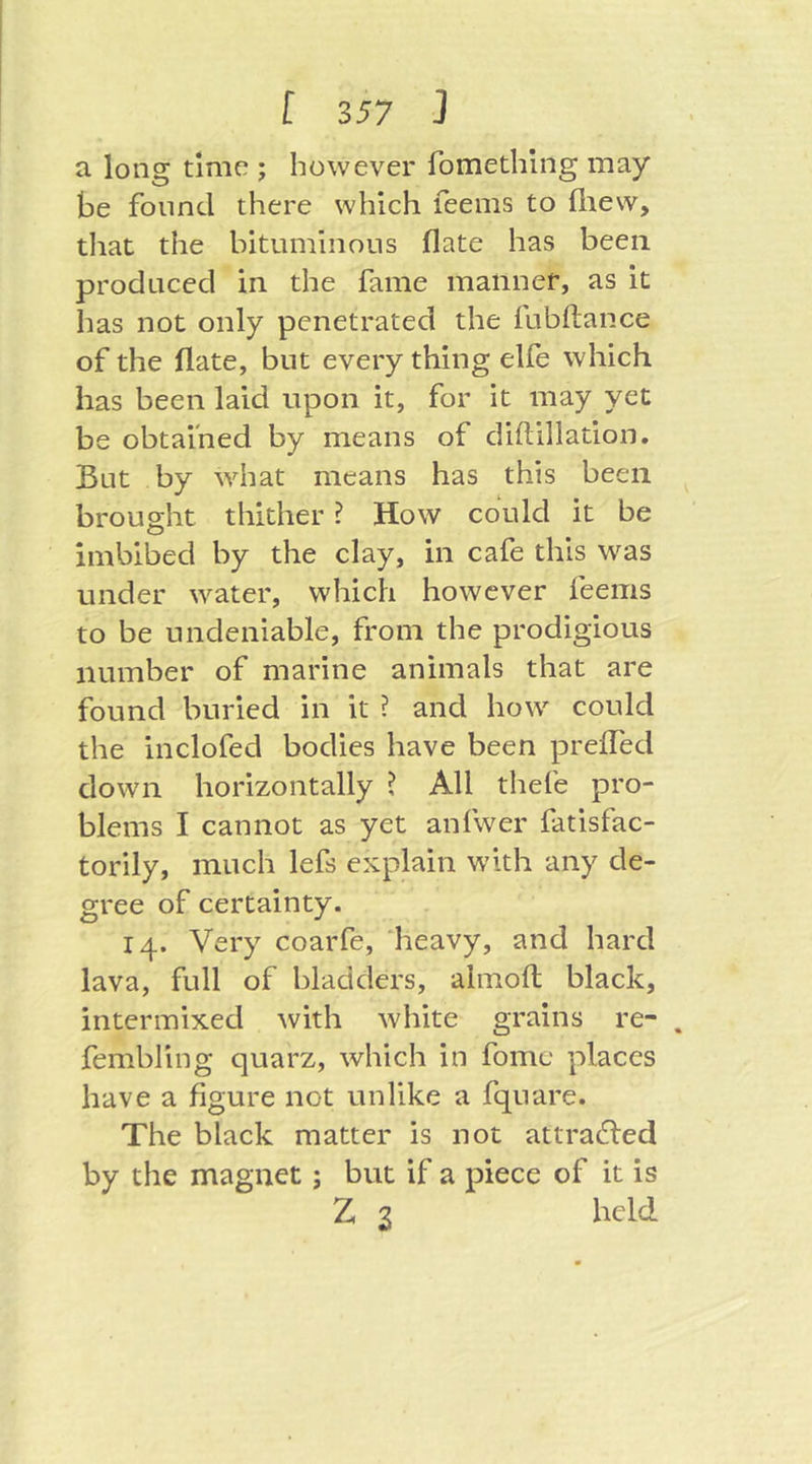 a long time ; however fomethlng may be found there which feenis to fliew, that the bituminous flate has been produced in the fame manner, as it has not only penetrated the fubftance of the flate, but every thing elfe which has been laid upon it, for it may yet be obtained by means of diftillation. But by what means has this been brought thither ? How could it be imbibed by the clay, in cafe this was under water, which however feems to be undeniable, from the prodigious number of marine animals that are found buried in it ? and how could the inclofed bodies have been preffed clown horizontally ? All thefe pro- blems I cannot as yet anfwer fatisfac- torily, much lefs explain with any de- gree of certainty. 14. Very coarfe, 'heavy, and hard lava, full of bladders, almoft black, intermixed with white grains re- . fembling quarz, which in fomc places have a figure not unlike a fqnare. The black matter is not attracted by the magnet; but if a piece of it is Z 2 held