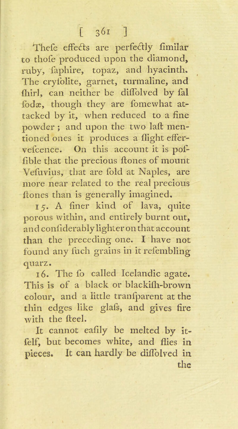 Thefe efFedrs are perfe^lly fimilar to thofe produced upon the diamond, ruby, laphire, topaz, and hyacinth. The cryiblite, garnet, turmaline, and fliirl, can neither be dilTolved by fal fodce, though they are fomewhat at- tacked by it, when reduced to a fine powder ; and upon the two laft men- tioned ones it produces a flight efFer- vefcence. On this account it is pofi fible that the precious flones oF mount VeFuvius, that are Fold at Naples, are more near related to the real precious flones than is generally imagined. 15. A finer kind oF lava, quite porous within, and entirely burnt out, and confiderably lighter on that account than the preceding one. I have not found any fuch grains in it refembling quarz. 16. The fo called Icelandic agate. This is of a black or blackifli-brown colour, and a little tranfparent at the thin edges like glafs, and gives fire with the fteel. It cannot eafily be melted by it- felf, but becomes white, and flies in pieces. It can hardly be diflblved in