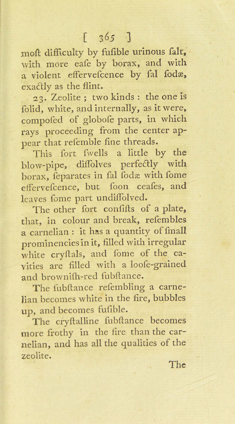 [ 3^5 ] nioft difficulty by fufible urinous fait, ■ with more eafe by borax, and with a violent effervefcence by fal fodse, exactly as the flint. 23. Zeolite ; two kinds : the one iS folid, white, and internally, as it were, compofed of giobofe parts, in which rays proceeding from the center ap- pear that relemble fine threads. This fort fwells a little by the blow-pipe, diflblves perfectly with borax, Separates in fal fodae with fome effervefcence, but foon ceafes, and leaves fome part undiflblved. The other fort confifis of a plate, tliat, in colour and break, refembles a carnelian : it has a quantity offmall prominencies in it, filled with irregular white cryflals, and fome of the ca- vities are filled with a loofe-grained and brownifli-red fubftance. The fubftance refembling a carne- lian becomes white in the fire, bubbles up, and becomes fufible. The cryftalline fubftance becomes more frothy in the fire than the car- nelian, and has all the qualities of the zeolite.