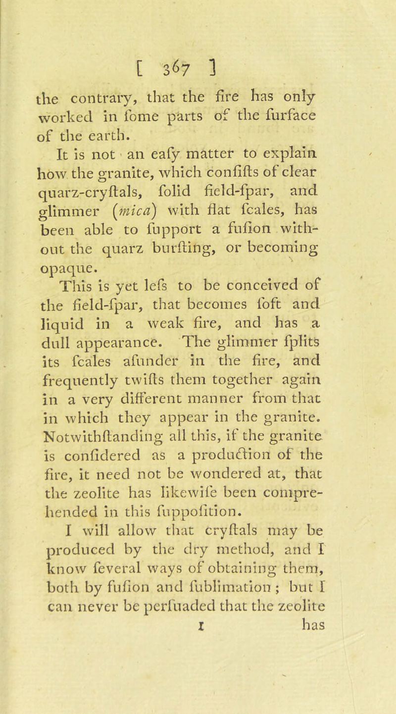 the contrary, that the fire has only worked in tome parts of the furface of the earth. It is not ’ an eafy matter to explain how the granite, which con lifts ot clear quarz-cryftals, folid field-fpar, and glimmer {mica) with flat fcales, has been able to fnpport a fufion with- out the quarz biirfting, or becoming opaque. This is yet lefs to be conceived of the fleld-fpar, that becomes foft and liquid in a weak fire, and has a dull appearance. The glimmer fplits its fcales afunder in the fire, and frequently twifts them together again in a very different manner from that in which they appear in the granite. Notwithftanding all this, if the granite is confidered as a produdion of the fire, it need not be wondered at, that the zeolite has likewife been compre- hended in this fuppolition. I will allow that cryftals may be produced by the dry method, and I know feveral ways of obtaining them, both by fufion and fublimation ; but I can never be perfuaded that the zeolite I has