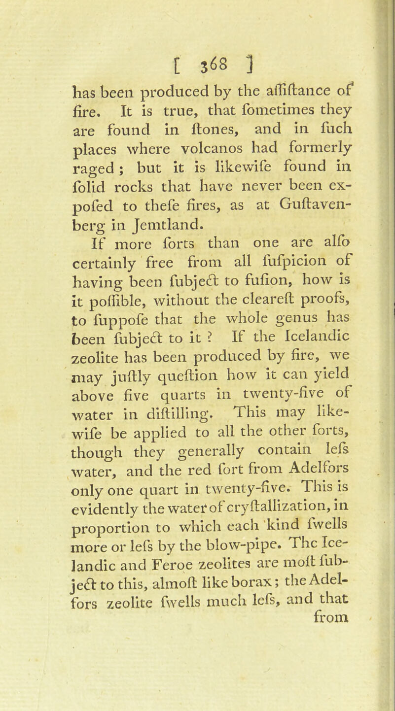 has been produced by the alTiftance of* fire. It is true, that fomedmes they are found in ftones, and in fuch places where volcanos had formerly raged; but it is likewife found in folid rocks that have never been ex- pofed to thefe fires, as at Guftaven- berg in Jemtland. If more forts than one are alfo certainly free from all fufpicion of having been fubjecl to fufion, how is it poffible, without the cleared proofs, to fuppofe that the whole genus has been fubjed: to it ? If the Icelandic zeolite has been produced by fire, we may juftly queftion how it can yield above five quarts in twenty-five of water in diftilling. This may like- wife be applied to all the other forts, though they generally contain lefs , water, and the red fort from Adelfors only one quart in twenty-five. This is evidently the water of cryftallization, in proportion to which each 'kind fwells more or lefs by the blow-pipe. The Ice- landic and Feroe zeolites are moltfub- jea to this, almofl: like borax; the Adel- fors zeolite fwells much lefs, and that from