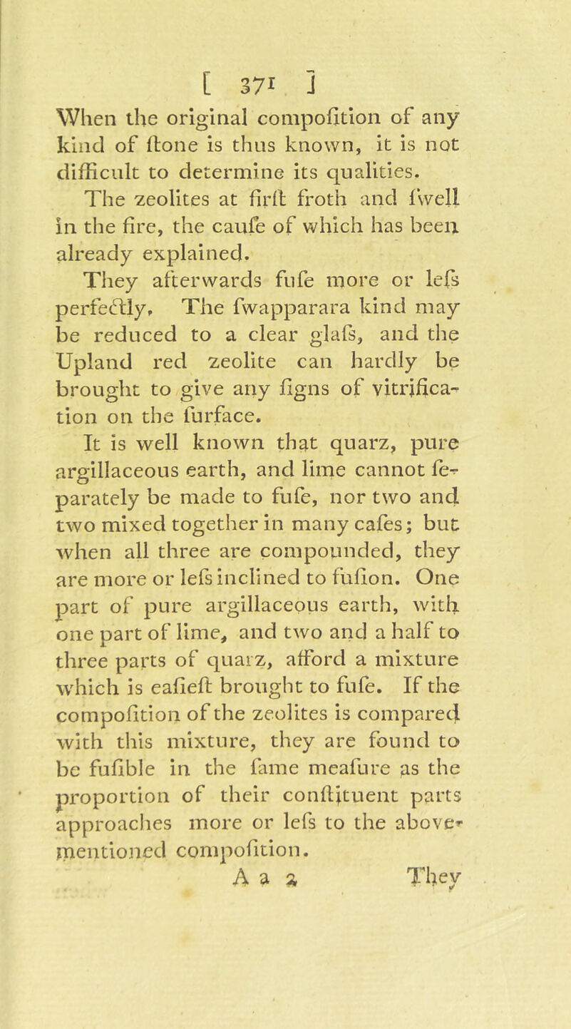 When the original compohtion of any kind of flone is thus known, it is not difficult to determine its qualities. The zeolites at firll froth and Ivvell in the fire, the caufe of which has been already explained. They afterwards fufe more or lefs perfectly. The fwapparara kind may be reduced to a clear giafs, and the Upland red zeolite can hardly be brought to give any figns of vitrifica- tion on the furface. It is well known th^t quarz, pure argillaceous earth, and lime cannot fe^ parately be made to fufe, nor two and two mixed together in many cafes; but when all three are compounded, they are more or lefs inclined to fufion. One part of pure argillaceous earth, with one part of lime, and two and a half to three parts of quarz, afford a mixture which is eafiefl brought to fufe. If the compofition of the zeolites is compared with this mixture, they are found to be fufible in the fame meafure as the proportion of their conflftuent parts approaches more or lefs to the above»- luentioned compofition. A a Ä They