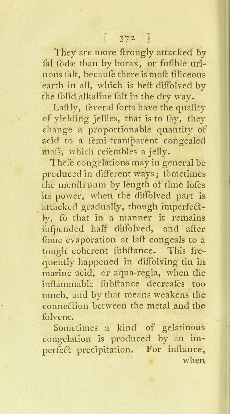 1 hey are more ftrongly attacked by i'al fod X than by borax, or fnfible uri- nous lalt, becaufe there is moll; filiceous earth in all, which is belt dilTolved by the Iblid alkaline fait in the dry way^ LalUy, feveral forts have the quality of yielding jellies, that is to fay, they change a proportionable quantity of acid to a femi-tranfparent congealed mals, which refembles a jelly. Thefe congelations may in general be produced in different ways; fometimes the menllruinn by length of time lofes its power, when the dilFolved part is attacked gradually,, though imperfecl- Iv, fo that in a manner it remains fiifpended half diffolved,. and after fome evaporation at laft congeals to a tough coherent fubftance. This fre- qu-ently happened in diffolving tin in marine acid, or aqua-regia, when the inflammable fubftance decreafes too much, and by that means weakens the conneflion between the metal and the iblvent. Sometimes a kind of gelatinous congelation is produced by an im- perfec^l precipitation. For iiiftance, when