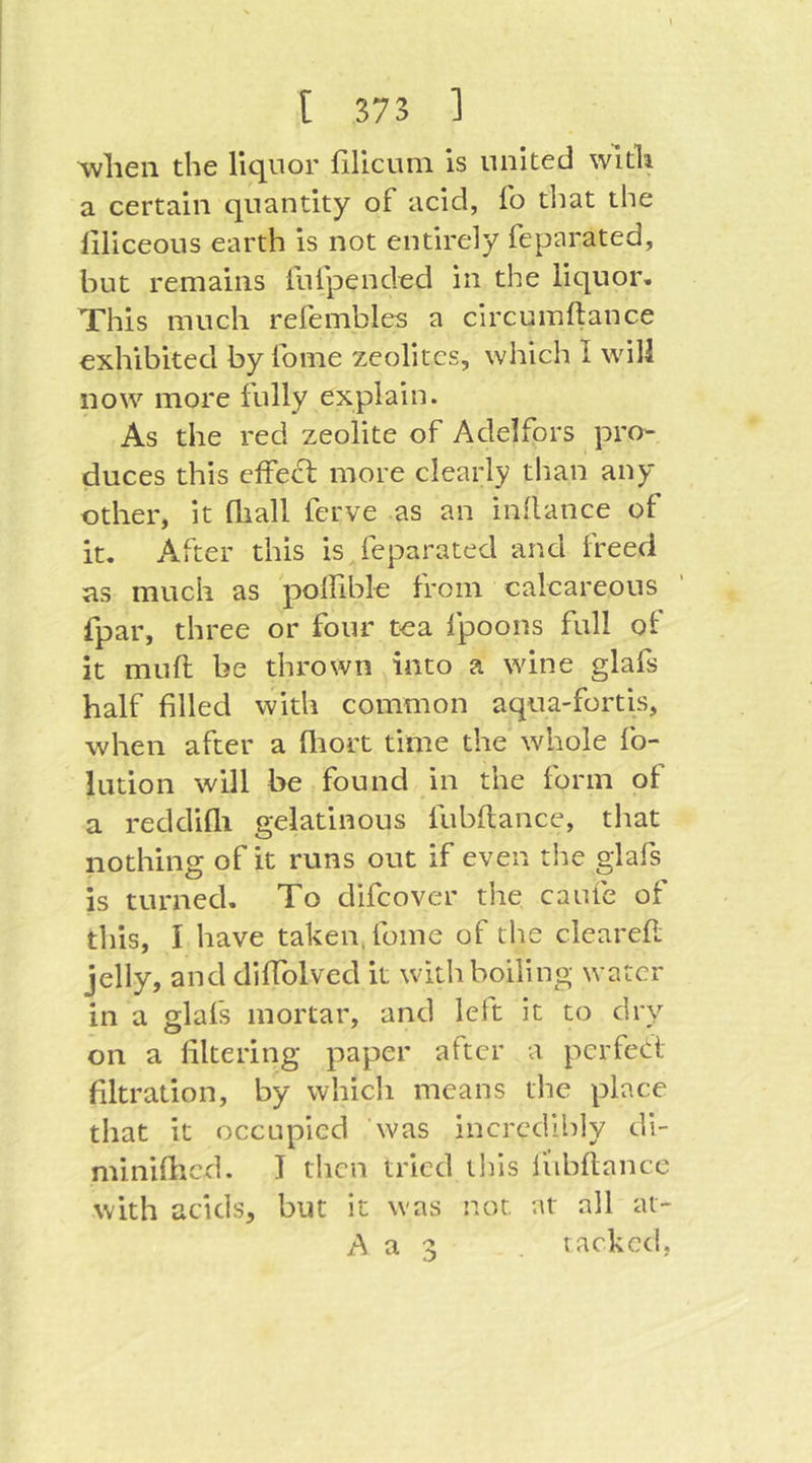 when the liquor filicum is united with a certain quantity of acid, fo tliat the liliceous earth is not entirely feparated, but remains fufpended in the liquor. This much refembles a circumftance exhibited by fome zeolites, which I will now more fully explain. As the red zeolite of Adelfors pro- duces this effei^ more clearly than any other, it fliall ferve as an indance of it. After this is feparated and freed as much as polfible from calcareous fpar, three or four tea fpoons full ol it mud be thrown into a wine glafs half filled with common aqua-fortis, when after a fliort time the' whole fo- lution will be found in the form of a reddifli gelatinous fubftance, that nothing of it runs out if even the glafs is turned. To difcover the caufe of this, I have taken, fome of the cleared jelly, and didblved it with boiling water in a glafs mortar, and left it to dry on a filtering paper after a perfet^i filtration, by which means the place that it occupied was incredibly di- miniflicd. I then tried this liibdance with acids, but it was not at all at- A a 3 racked,