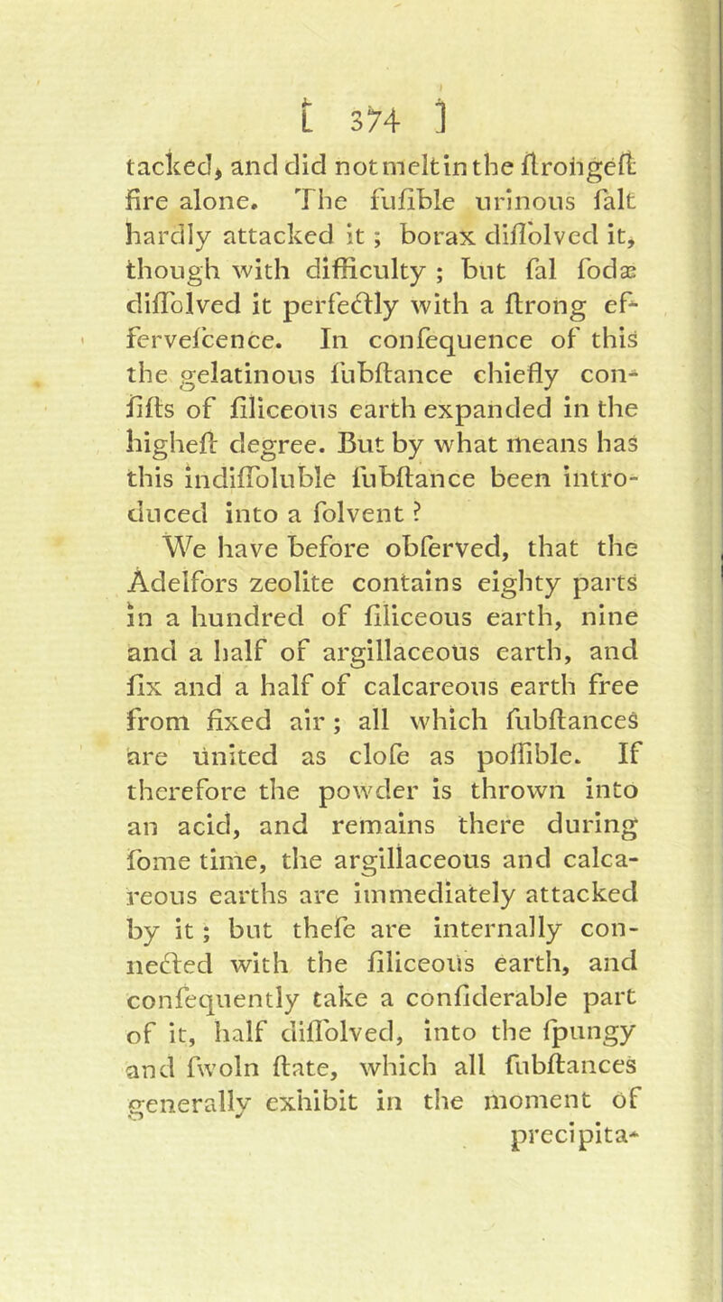 tacked^ and did notmeltinthe flrohgeft fire alone. The fufible nrlnous fait hardly attacked it; borax diflblved it, though with difficulty ; but fal foda: clifTolved it perfed:ly with a flrong ef- fervefcence. In confequence of this the gelatinous fubflance chiefly con- flfls of filiceons earth expanded in the highefi: degree. But by what means has this indiffoluble fubflance been intro^ cliiced into a folvent ? We have before obferved, that the Adelfors zeolite contains eighty parts in a hundred of filiceous earth, nine and a half of argillaceous earth, and fix and a half of calcareous earth free from fixed air; all which fubflances are United as clofe as poflible. If therefore the powder is thrown into an acid, and remains there during fome time, the argillaceous and calca- reous earths are immediately attacked by it; but thefe are internally con- nefted with the filiceous earth, and confequently take a confiderable part of it, half diflblved, into the (pungy and fwoln flate, which all fubflances generally exhibit in the moment of precipita-