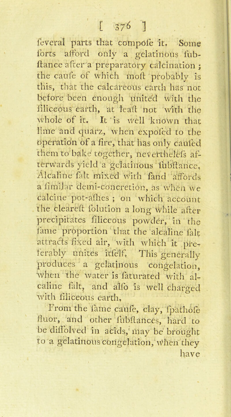 fcveral parts that compofe it. Some Ibrts afford only a gelatinous fub- ftance after a preparatory calcination ; the caiife of which mod 'probably is this, that the calcareous earth has not before been enouglt united with the flliceous earth, at lead not with the whole of it. It*is well known that lime and qiiarz, when expofed to the operation of a fire, that has only caufed them to bake together, nevel’thelcfs af- terwards yield a gelatinous fubdance, Alcaline fait mixed with fand affords a limiiar deini-concretion, as wdien we calcine pot-aflies ; on which account the cleared folntion a long While after precipitates flliceous powddr, in the Janie proportion tliat the alcaline fait attracls fixed air, with wdiich it pre^ I'erably unites itfe’lf. This generally produces a gelatinous congelation, Avhen the water is faturated witli al- caline falt^ and alfb is well charged tvith flliceous earth, From the fame caufe, clay, fpathofe duor, an cl other fubdaiices, hard to be didblved in acids, may be brought to a gelatinous congelation, w>lien they have