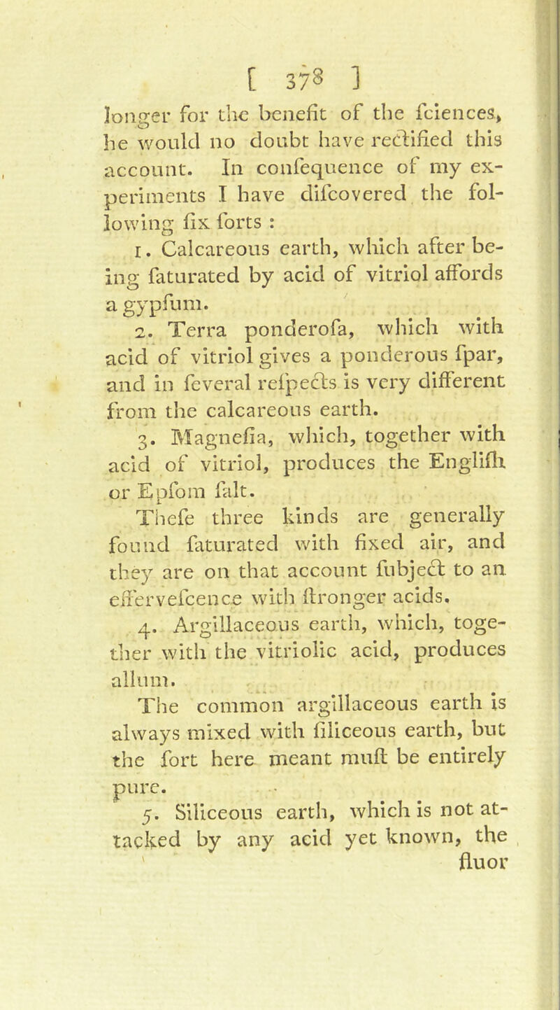 loiiirer for the benefit of the fciences* he would no doubt have reeblied this account. In confequence of my ex- periments I have difeovered the fol- lowing fix forts : r. Calcareous earth, which after be- in g faturated by acid of vitriol affords a gypfum. 2. Terra ponderofa, wliicli with acid of vitriol gives a ponderous fpar, and in feveral refpecis is very different from the calcareous earth. 3. Magnefia, wliich, together with acid of vitriol, produces the Englifli or Epfom fait. Thefe three kinds are generally found faturated with fixed air, and they are on that account fubjecl to an efi'ervefcence with fironger acids, 4. Argillaceous earth, which, toge- ther with the vitriolic acid, produces allum. The common argillaceous earth is always mixed with filiceous earth, but the fort here meant mufl be entirely pure. 5. Siliceous earth, which is not at- tacked by any acid yet known, the ' fluor