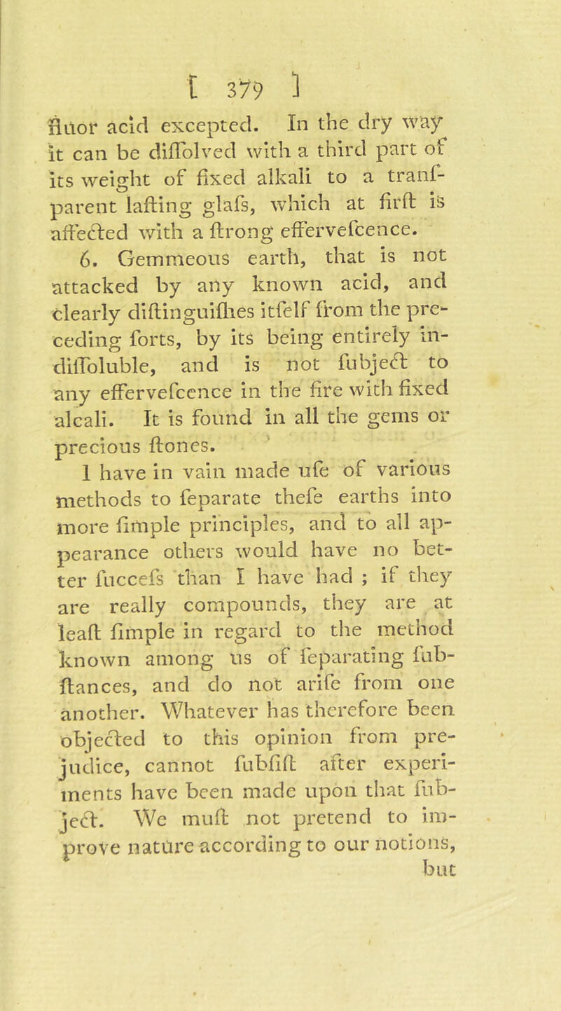 Hitor acid excepted. In the dry way it can be diflblved with a third part of its weight of fixed alkali to a tranl- parent lafting glafs, which at firft iä afle(d:ed v/ith a ftrong effervefcence. 6. Gemmeous eartli, that is not attacked by any known acid, and clearly diftinguiflies itfelf from the pre- ceding forts, by its being entirely in- dilToluble, and is not fubjeft to any effervefcence in the fire with fixed alcali. It is found in all the gems or precious ftones. I have in vain made ufe of various methods to feparate thefe earths into more fimple principles, and to all ap- pearance others would have no bet- ter fuccefs 'than I have had ; if they are really compounds, they are at leafl; fimple in regard to the method known among us of feparating fub- ftances, and do not arifc from one another. Whatever has therefore been objected to this opinion from pre- judice, cannot fubfift after experi- ments have been made upon that fub- jeft. We muft not pretend to im- prove nature according to our notions.