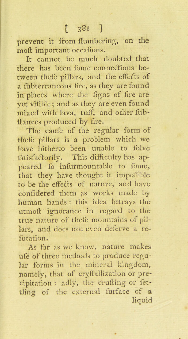 prevent it from flumbering, on the mofi: important occafions. It cannot be much doubted that there has been fome connections be- tween thefe pillars, and the efFcc1:s of a fubterraneons fire, as they are found inplaces where the figns of fire are yet vifible; and as they are even found mixed with lava, tulF, and other fub- ftances produced by fire. The caufe of the regular form of thele pillars is a problem which we have hitherto been unable to folve fatisfa^torily. This difficulty has ap^ peared fo infur mountable to fome, that they have thought it impoffible to be the effects of nature, and have confidered them as works made by human hands : this idea betrays the utmofb ignorance in regard to the true nature of thefe mountains of pil- lars, and does not even deferve a re- futation. As far as we know, nature makes ufe of three methods to produce regu- lar forms in the mineral kingdom, namely, that of cryflallization or pre- cipitation : 2dly, the crufting or fet- tling of the external furface of a liquid