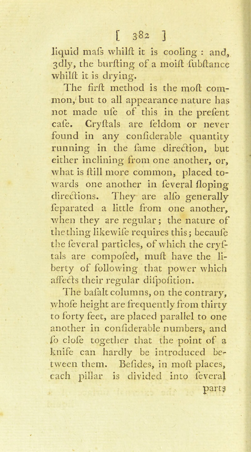 liquid mafs whilfl it is cooling : and, 3dly, the burfting of a moift fubHance vvhillt it is drying. The firfl: method is the mofl com- mon,'but to all appearance nature has not made life of this in the prefent cafe, Cryftals are feldom or never found in any confiderable quantity running in the fame direction, but either inclining from one another, or, what is (till more common, placed to- wards one another in feveral (loping directions. They are alfo generally feparated a little from one another, when they are regular; the nature of the thing likewife requires this; becaufe tlie feveral particles, of which the cryi- tals are compofed, mull have the li- berty of following that power which affects their regular difpofition. The bafalt columns, on the contrary, whofe height are frequently from thirty to forty feet, are placed parallel to one another in confiderable numbers^ and fo clofe together that the point of a knife can hardly be introduced bc’- tween them. Betides, in mofl places, each pillar is divided into feveral part?