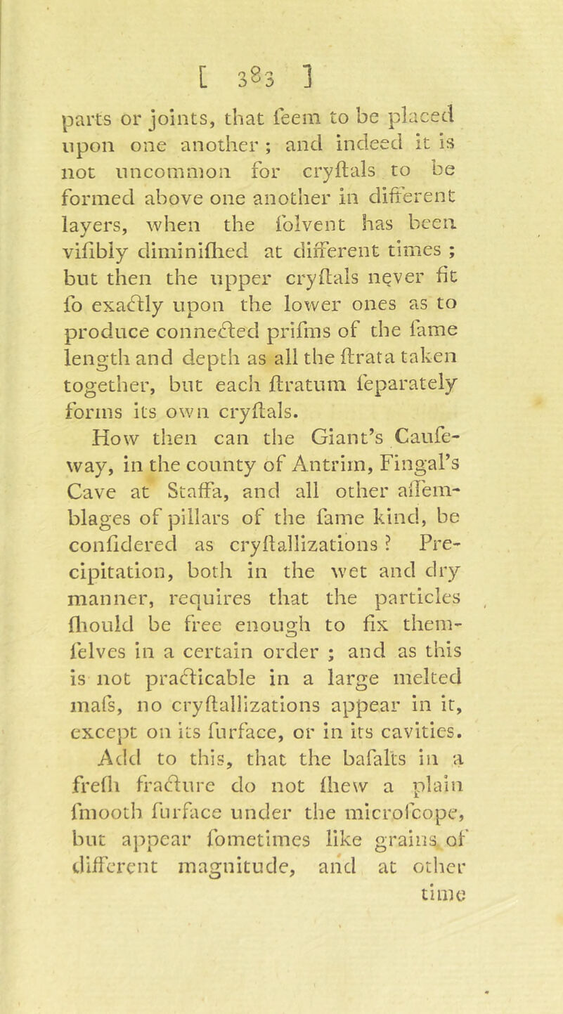 parts or joints, that feem to be placed upon one another ; and indeed it is not uncommon for cryftals to be formed above one another in difterenC layers, when the folvent has been vilibiy diminiflied at different times ; but then the upper cryflals never fit fo exaflly upon the lower ones as to produce connc<d;ecl prifms of the fame length and depth as all the ftrata taken together, but each ftratum feparately forms its own cryflals. How then can the Giant’s Caufe- way, in the county of Antrim, Fingal’s Cave at Staffa, and all other aifem- blages of pillars of the fame kind, be confidered as cryllallizations ? Pre- cipitation, both in the wet and dry manner, requires that the particles fliould be free enough to fix them- felves in a certain order ; and as this is not praflicable in a large melted mafs, no cryflallizations appear in it, except on its furface, or in its cavities. Add to this, that the bafalts in a frefh fraflure do not fliew a plain fmooth furface under the microfcope, but appear fometimes like grains, of different magnitude, and at other time