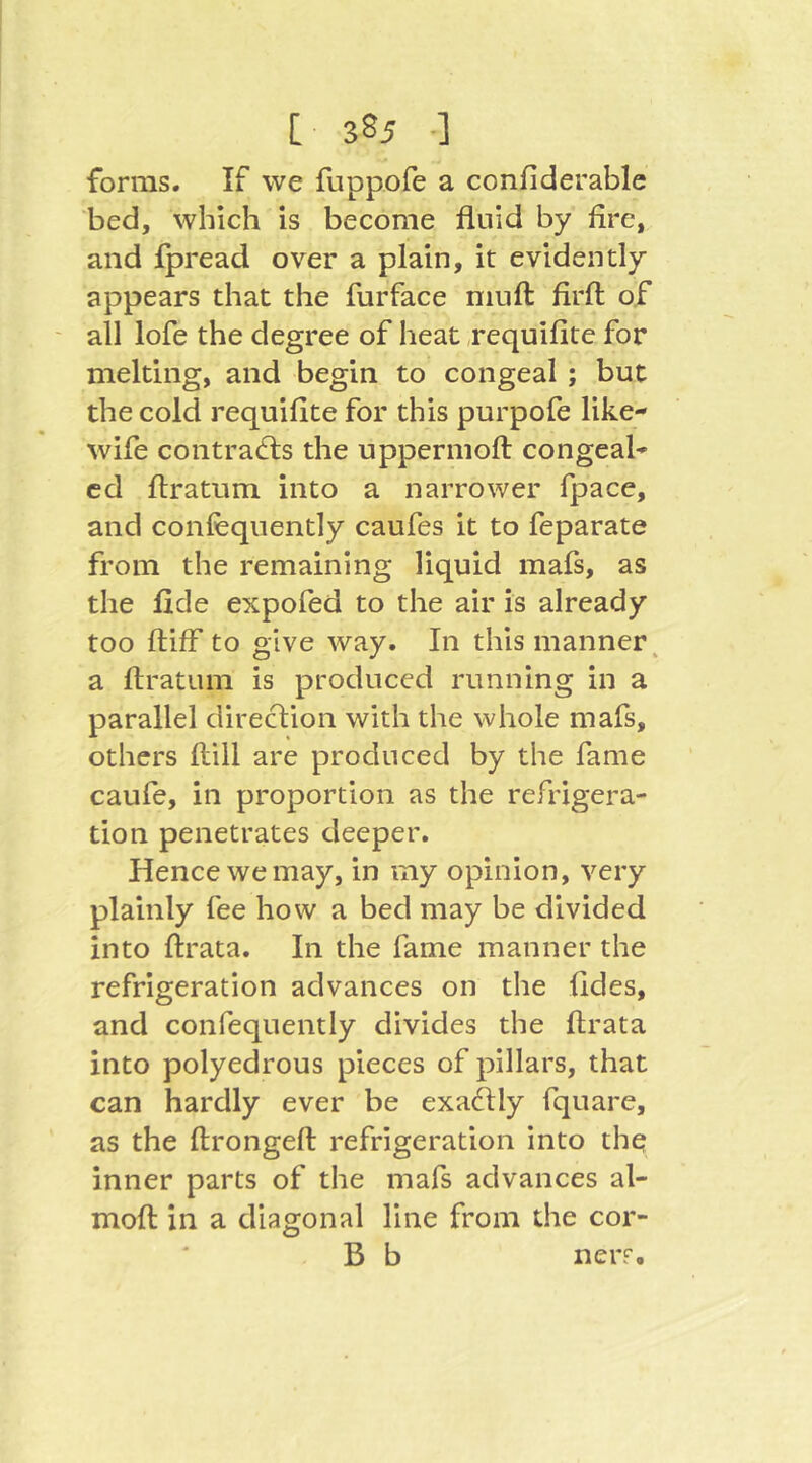 forms. If we fuppofe a confiderable bed, which is become fluid by fire, and fpread over a plain, it evidently appears that the furface muft firft of ' all lofe the degree of heat requifite for melting, and begin to congeal ; but the cold requifite for this purpofe like- wife contra(d:s the uppermoft congeal- ed ftratum into a narrower fpace, and confequently caufes it to feparate from the remaining liquid mafs, as the fide expofed to the air is already too ftiff to give way. In this manner^ a ftratum is produced running in a parallel direclion with the whole mafs, others ftill are produced by the fame caufe, in proportion as the refrigera- tion penetrates deeper. Hence we may, in my opinion, very plainly fee how a bed may be divided into ftrata. In the fame manner the refrigeration advances on the fides, and confequently divides the ftrata into polyedrous pieces of pillars, that can hardly ever be exadlly fquare, as the ftrongeft refrigeration into the inner parts of the mafs advances al- moft in a diagonal line from the cor- B b neiT.