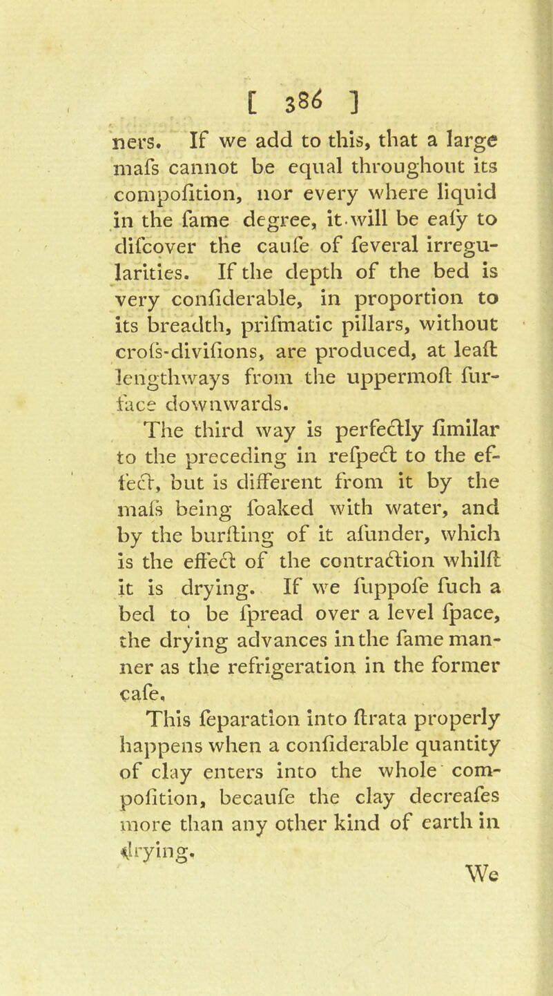 [ 38Ö ] ners. If we add to this, that a large mafs cannot be equal throughout its compolition, nor every where liquid in the fame degree, it.will be ealy to difcover the caufe of feveral irregu- larities. If the depth of the bed is very confiderable, in proportion to its breadth, pi'ifmatic pillars, without crols-divifions, are produced, at lead lengthways from the uppernioll; fur- face downwards. The third way is perfectly fimilar to the preceding in refpe£l to the ef- fect, but is different from it by the mafs being foaked with water, and by the burfling of it afunder, which is the eftecd of the contraction whilft it is drying. If we fuppofe fuch a bed to be Ipread over a level fpace, the drying advances in the fame man- ner as the refrigeration in the former cafe. This feparation into ftrata properly happens when a confiderable quantity of clay enters into the whole com- pofition, becaufe the clay decreafes more than any other kind of earth in ^trying. Wc