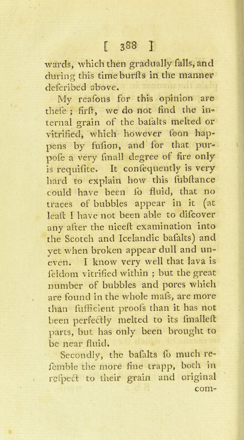 wards, which then gradually falls, and during: this tlmeburfts in the manner defcribed above. My reafons for this opinion are tliefe ; firlV, we do not find the in« ternal grain of the bafalts melted or vitrified, which however foon bap« pens by fufion, and for that pur« pofe a very fmall degree of fire only is requifite. It confequently is very hard to explain how this fubftance could have been fo fluid, that no traces of bubbles appear in it (at lead I have not been able to difcover any after the niceft examination into the Scotch and Icelandic bafalts) and yet when broken appear dull and un- even. I know very well that lava is feldom vitrified within ; but the great number of bubbles and pores which are found in the whole mafs, are more than fufficient proofs than it has not been perfectly melted to its fmallefi; parts, but has only been brought to be near fluid. Secondly, the bafalts fo much re- femble die more fine trapp, both in refpecft to their grain and original com-