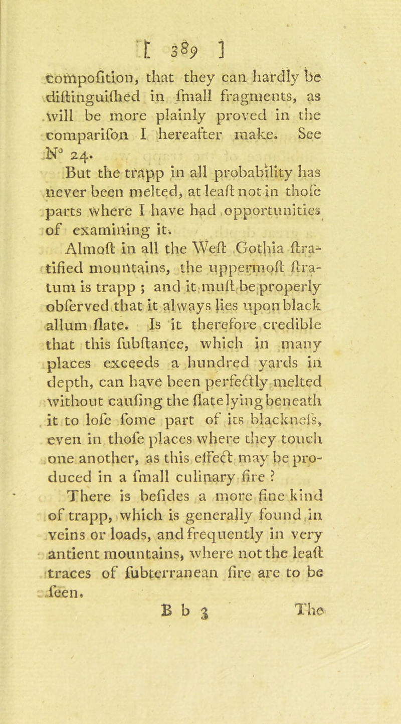 tompofition, that they can hardly be diftinguiflied in fmall fragments, as .will be more plainly proved in the comparifon I '.hereafter make. See 24. .But the trapp in all probability has never been mekedj atleaflnotin thofe parts where I have had .opportunities of examining it. Almoft in all the Weif .Gothia lira- tified mountains, the uppermoif lira- lunl is trapp ; and it;muif(be,properly obferved that it always lies upon black allum flate. ;Is it therefore credible that this fubftance, which in ,many places exceeds a hundred yards in depth, can have been perfeftlyniielted ^without caufing the flate lying beneath . it to lofe fome part of its blacknefs, even in thofe places where they touch :,one another, as this elfeft may be pro- duced in a fmall culinary fire ? There is befides a more fine kind .of trapp, which is generally found,in veins or loads, and frequently in very ' antient mountains, where not the leafl: traces of fubterranean fire are to be ieen.