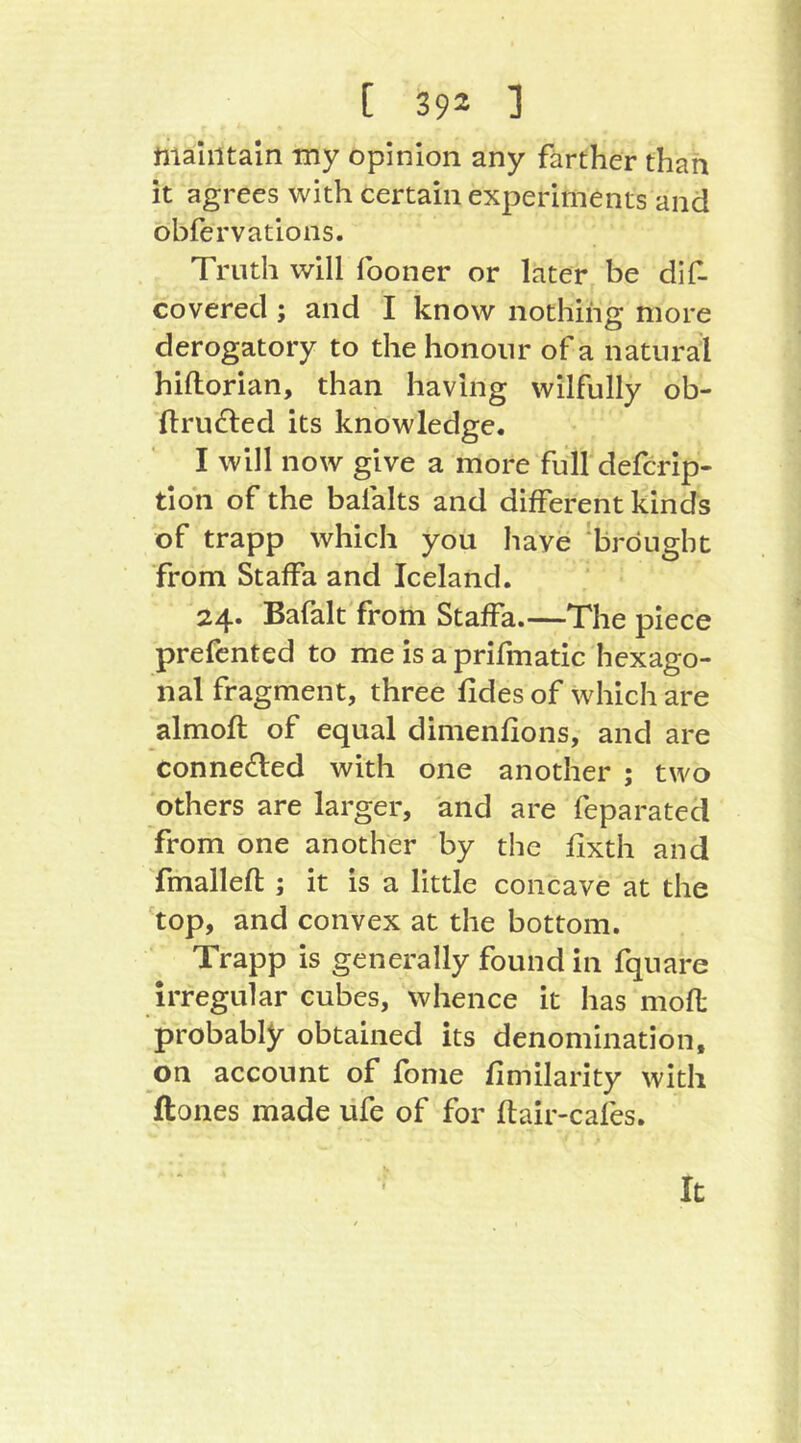 maintain my opinion any farther than it agrees with certain experiments and obfervations. Truth will fooner or later be dlf- covered; and I know nothing more derogatory to the honour of a natural hiftorian, than having wilfully ob- llru(Sted its knowledge. I will now give a more full defcrip- tioh of the balalts and different kinds of trapp which you have 'brought from Staffa and Iceland. 24. Bafalt from Staffa.—The piece prefented to me is a prifmatic hexago- nal fragment, three fides of which are almoft of equal dimenfions, and are connected with one another ; two others are larger, and are feparated from one another by the fixth and Tmallefl ; it is a little concave at the top, and convex at the bottom. Trapp is generally found in fquare irregular cubes, whence it has mofl probably obtained its denomination, on account of fonie fimilarity with Hones made ufe of for flair-cafes. It