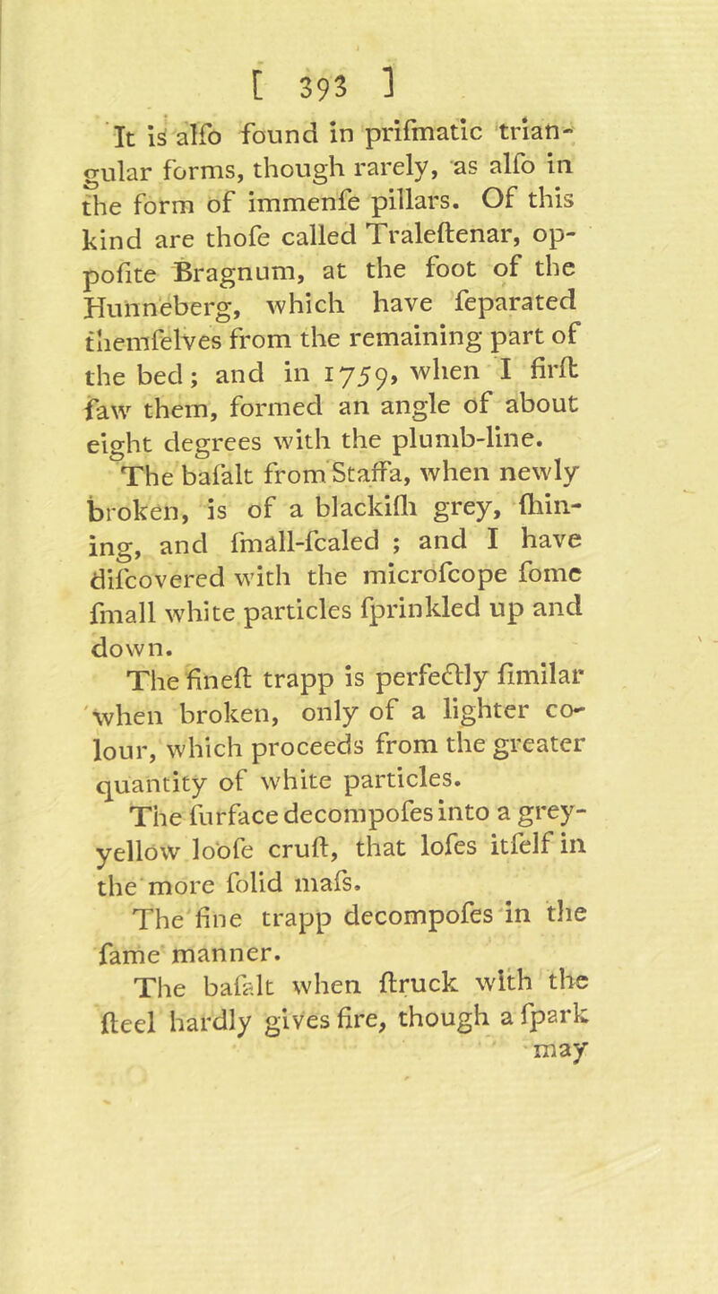 It is alfo found in prifmatic trian- gular forms, though rarely, as alfo in the form of immenfe pillars. Of this kind are thofe called Traleftenar, op- pofite Bragnum, at the foot of the Hunneberg, which have feparated themfelves from the remaining part of the bed; and in 1759» when I firll faw them, formed an angle of about eight degrees with the plumb-line. The bafalt from Staffa, when newly broken, is of a blackiHi grey, fhin- ing, and fmäll-fcaled ; and I have difcovered with the microfcope fomc fmall white particles fprinkled up and down. The fineft trapp is perfectly fimilar 'when broken, only of a lighter co- lour, which proceeds from the greater quantity of white particles. The furfacedecompofesinto a grey- yellow lobfe cruft, that lofes itfelf in the'more folid mais. The'fine trapp decompofesdn the fame'manner. The bafalt when ftruck with the fteel hardly gives fire, though a fpark 'may