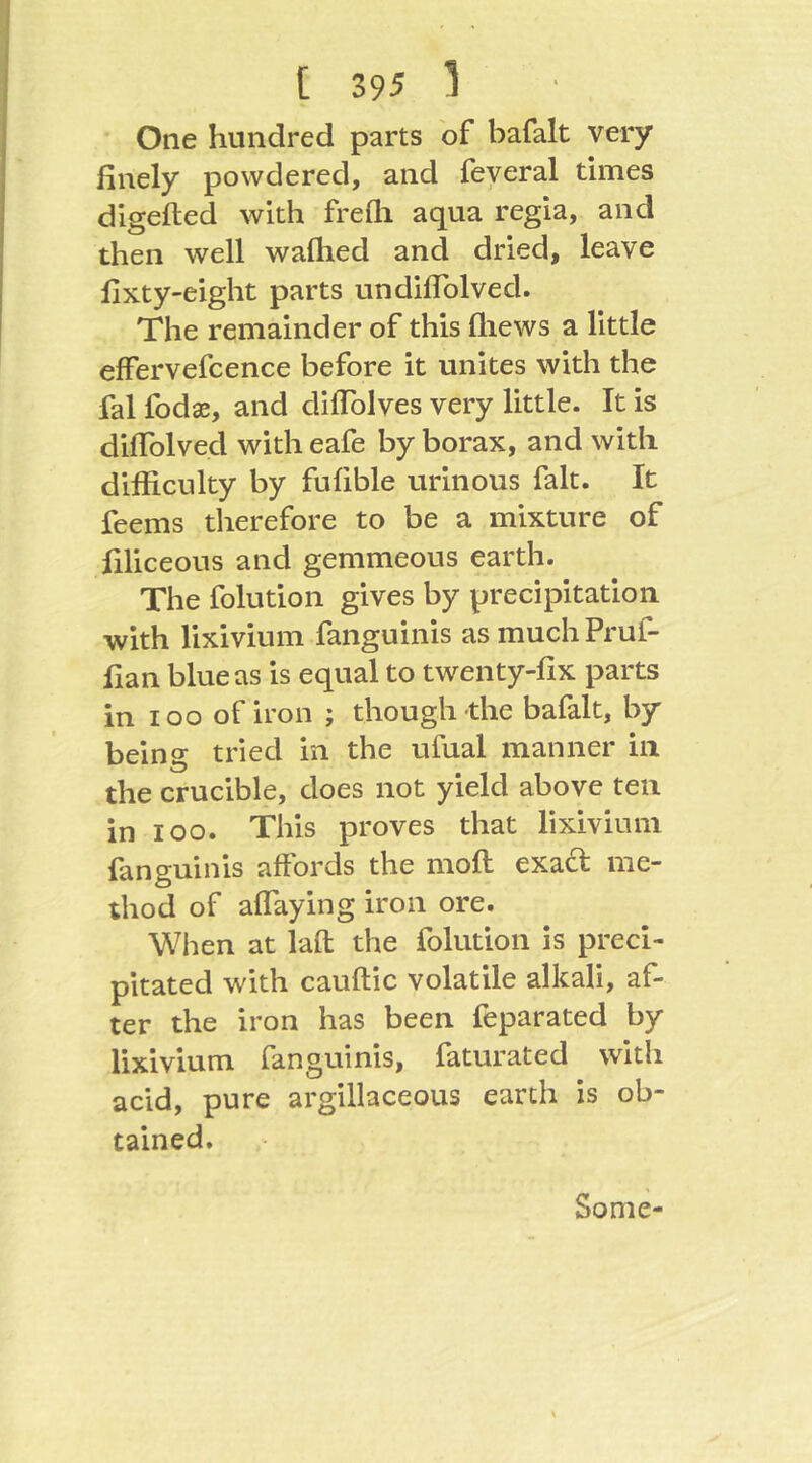 One hundred parts of bafalt very finely powdered, and feyeral times dlgefted with frefli aqua regia, and then well wafhed and dried, leave fixty-eight parts undifiblved. The remainder of this fliews a little effervefcence before it unites with the fal fodae, and difiblves very little. It is diflblved with eafe by borax, and with difficulty by fufible urinous fait. It feems therefore to be a mixture of filiceous and gemmeous earth. The folution gives by precipitation with lixivium fanguinis as much Pruf- fian blue as is equal to twenty-fix parts in loo of iron ; though-the bafalt, by being tried in the ufual manner in the crucible, does not yield above ten in loo. This proves that lixivium fanguinis affords the moft exact me- thod of affaying iron ore. When at lafl; the folution is preci- pitated with cauftic volatile alkali, af- ter the iron has been feparated by lixivium fanguinis, faturated with acid, pure argillaceous earth is ob- tained. Some-