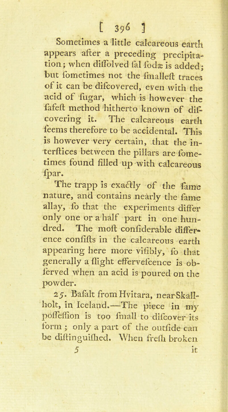 [ 39^ 1 Sometimes a little calcareous earth appears after a preceding precipita- tion; when dilTolved fal fodas is added; but fometimes not the fmallefl traces of it can be difcovered, even with the acid of fugar, which is however the fafeft method hitherto known of dif- covering it. The calcareous earth feems therefore to be accidental. This is however very certain, that the in- terftices between the pillars are fome- times found filled up with calcareous fpar. The trapp is exacHily of the fame nature, and contains nearly the fame allay. To that the experiments differ only one or a half part in one hun- dred. The moft conflderable differ- ence confifls in the calcareous earth appearing here more vifibly,' fo that generally a flight effervefcence is ob- ferved when an acid is poured on the powder. 25. Bafalt fromHvitara, nearSkall- holt, in Iceland.—The piece in my pofTeffion is too fmall to difeover its form ; only a part of the outfide can be diftinguiflied. When frefli broken 5 it