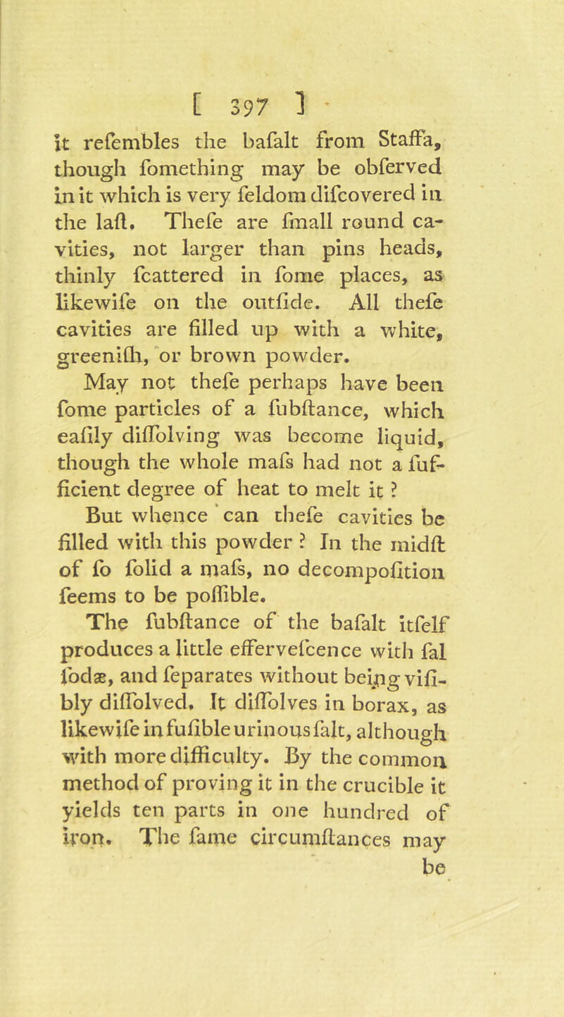 it refembles tlie bafalt from Staffa, though fomething may be obferved In it which is very feldom difcovered in the laft, Thefe are fmall round ca- vities, not larger than pins heads, thinly fcattered in fome places, as likewife on the outfide. All thefe cavities are filled up with a white, greenifli, 'or brown powder. May not thefe perhaps have been fome particles of a fiibftance, which eafily difTolving was become liquid, though the whole mafs had not a fuf- ficient degree of heat to melt it ? But whence ‘ can thefe cavities be filled with this powder ? In the midfi: of fo folid a mafs, no decompofition feems to be poflible. The fubftance of the bafalt itfelf produces a little effervefcence with fal ibdse, and feparates without beipgvifi- bly diflblved. It difiblves in borax, as likewife in fufible urinous fait, although with more difficulty. By the common method of proving it in the crucible it yields ten parts in one hundred of iron. The fame circumftances may be